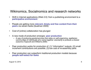 Wikinomics, Socialnomics and research networks
•    Shift in Internet applications (Web 2.0): from a publishing environment to a
     participative environment

•    People are getting more relevant, timely and free content from their
     peers via social media (Qualman 2009)

•    Cost of (online) collaboration has plunged

•    A new mode of production emerges: peer production
      – A way of producing goods/services that relies on self-organizing, egalitarian
        communities of individuals who come together voluntarily to produce a shared
        outcome (Tapscott and Williams 2006)

•    Peer production works for production of: (1) “information” outputs; (2) small
     increment contributions are possible; (3) low cost of re-assembly parts

•    Peer production can outperform traditional production models because
     people self-select for tasks


August 12, 2010                                                                         8
 