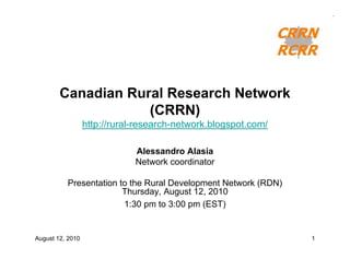 Canadian Rural Research Network
                    (CRRN)
                  http://rural-research-network.blogspot.com/

                              Alessandro Alasia
                              Network coordinator

          Presentation to the Rural Development Network (RDN)
                        Thursday, August 12, 2010
                        1:30 pm to 3:00 pm (EST)


August 12, 2010                                                 1
 
