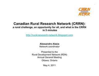 Canadian Rural Research Network (CRRN):
a rural challenge, an opportunity for all, and what is the CRRN
                         in 5 minutes
           http://rural-research-network.blogspot.com


                      Alessandro Alasia
                      Network coordinator

                        Presented to the
                Rural Development Network (RDN)
                     Annual General Meeting
                         Ottawa, Ontario

                          May 4, 2011
 