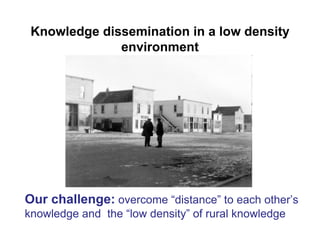Knowledge dissemination in a low density
              environment




Our challenge: overcome “distance” to each other’s
knowledge and the “low density” of rural knowledge
 
