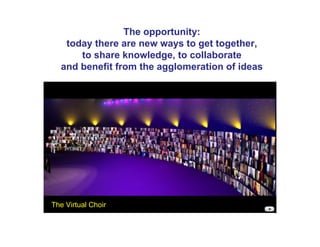 The opportunity:
   today there are new ways to get together,
      to share knowledge, to collaborate
  and benefit from the agglomeration of ideas




The Virtual Choir
 