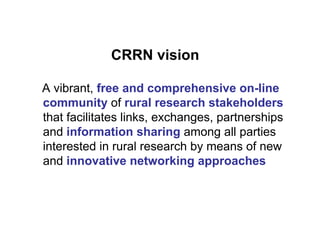 CRRN vision

A vibrant, free and comprehensive on-line
community of rural research stakeholders
that facilitates links, exchanges, partnerships
and information sharing among all parties
interested in rural research by means of new
and innovative networking approaches
 