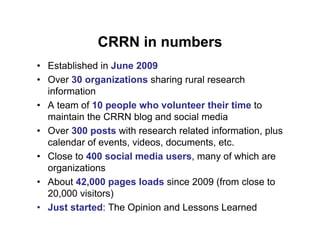 CRRN in numbers
• Established in June 2009
• Over 30 organizations sharing rural research
  information
• A team of 10 people who volunteer their time to
  maintain the CRRN blog and social media
• Over 300 posts with research related information, plus
  calendar of events, videos, documents, etc.
• Close to 400 social media users, many of which are
  organizations
• About 42,000 pages loads since 2009 (from close to
  20,000 visitors)
• Just started: The Opinion and Lessons Learned
 