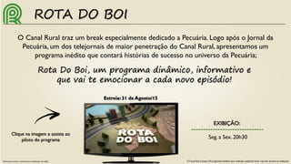 ROTA DO BOI
O Canal Rural traz um break especialmente dedicado a Pecuária. Logo após o Jornal da
Pecuária, um dos telejornais de maior penetração do Canal Rural, apresentamos um
programa inédito que contará histórias de sucesso no universo da Pecuária;
Rota Do Boi, um programa dinâmico, informativo e
que vai te emocionar a cada novo episódio!
EXIBIÇÃO:
Seg. a Sex. 20h30
O Canal Rural possui 24 programas inéditos para exibição, podendo haver reprises durante as exibições.
Clique na imagem e assista ao
piloto do programa
Necessário acesso a internet para visualização do vídeo.
Estreia: 31 de Agosto/15
 
