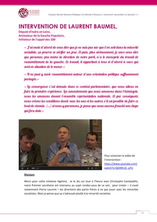   	
  
Compte-­‐Rendu	
  Réunion	
  Publique	
  Un	
  Monde	
  d’Avance	
  «	
  Comment	
  rassembler	
  la	
  Gauche	
  ?	
  »	
  
	
  
12	
  
	
  
INTERVENTION DE LAURENT BAUMEL,
Député	
  d'Indre-­‐et-­‐Loire,	
  	
  
Animateur	
  de	
  la	
  Gauche	
  Populaire,	
  	
  
Initiateur	
  de	
  l'appel	
  des	
  100	
  
	
  	
  
« J’ai envie d’abord de vous dire que je ne suis pas sûr que l’on soit dans la minorité
socialiste, ça pourra se vérifier un jour. Et puis, plus sérieusement, je veux vous dire
que personne, pas même la direction de notre parti, n’a le monopole du travail de
rassemblement de la gauche. Ce travail, il appartient à tous et d’abord à ceux qui
sont en situation de le mener.»
« Il ne peut y avoir rassemblement autour d’une orientation politique suffisamment
partagée.»
« La convergence c’est demain dans ce combat parlementaire, que nous allons en
faire la première expérience. Les amendements que nous amenons dans l’hémicycle,
nous les amenons devant l’ensemble représentation nationale. Et par conséquent,
nous créons les conditions devoir avec les uns et les autres s’il est possible de faire ce
bout de chemin. (…) si nous y parvenons, je pense que nous aurons franchi une étape
qui fera date.»
	
  
	
  
	
  
	
  
Pour	
  visionner	
  la	
  vidéo	
  de	
  
l’intervention	
  :	
  
https://www.youtube.com/
watch?v=QGN9rcG_pYU	
  
Discours	
  
Merci	
   pour	
   cette	
   initiative	
   légitime.	
   	
   Je	
   le	
   dis	
   car	
   tout	
   à	
   l’heure	
   Jean	
   Christophe	
   Cambadélis,	
  
notre	
  Premier	
  secrétaire	
  est	
  intervenu	
  au	
  sujet	
  rendez-­‐vous	
  de	
  ce	
  soir,	
  	
  pour	
  inviter	
  –	
  il	
  visait	
  
notamment	
  Pierre	
  Laurent	
  –	
  les	
  directions	
  des	
  partis	
  frères	
  à	
  ne	
  pas	
  jouer	
  avec	
  les	
  minorités	
  
socialistes.	
  Mais	
  je	
  pense	
  que	
  ça	
  s’adressait	
  plutôt	
  à	
  la	
  minorité	
  socialiste.	
  
 