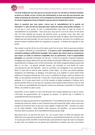   	
  
Compte-­‐Rendu	
  Réunion	
  Publique	
  Un	
  Monde	
  d’Avance	
  «	
  Comment	
  rassembler	
  la	
  Gauche	
  ?	
  »	
  
	
  
13	
  
J’ai	
  envie	
  d’abord	
  de	
  vous	
  dire	
  que	
  je	
  ne	
  suis	
  pas	
  sûr	
  que	
  l’on	
  soit	
  dans	
  la	
  minorité	
  socialiste,	
  
ça	
  pourra	
  se	
  vérifier	
  un	
  jour.	
  Et	
  puis,	
  plus	
  sérieusement,	
  je	
  veux	
  vous	
  dire	
  que	
  personne,	
  pas	
  
même	
  la	
  direction	
  de	
  notre	
  parti,	
  n’a	
  le	
  monopole	
  du	
  travail	
  de	
  rassemblement	
  de	
  la	
  gauche.	
  
Ce	
  travail,	
  il	
  appartient	
  à	
  tous	
  et	
  d’abord	
  à	
  ceux	
  qui	
  sont	
  en	
  situation	
  de	
  le	
  mener.	
  
Alors,	
   la	
   question	
   que	
   vous	
   posez	
   «	
  est-­‐ce	
   que	
   le	
   rassemblement	
   de	
   la	
   gauche	
   est	
  
nécessaire	
  ?	
  »,	
  bien	
  sûr	
  elle	
  est	
  nécessaire	
  pour	
  toutes	
  les	
  raisons	
  structurelles	
  évoquées	
  –	
  je	
  
ne	
   sais	
   pas	
   si	
   nous	
   aurons	
   un	
   jour	
   la	
   proportionnelle,	
   mais	
   dans	
   ce	
   type	
   de	
   scrutin,	
   le	
  
rassemblement	
  est	
  souhaitable	
  –	
  mais	
  aussi	
  pour	
  ceux	
  que	
  les	
  uns	
  et	
  les	
  autres	
  ont	
  dit	
  avant	
  
moi.	
   Un	
   Front	
   national	
   qui	
   menace,	
   qui	
   pourrait	
   arriver	
   au	
   pouvoir,	
   sinon	
   seul,	
   dans	
   une	
  
coalition	
  avec	
  une	
  droite	
  dite	
  parlementaire	
  qui	
  aurait	
  fait	
  sauter	
  les	
  digues.	
  Henri	
  Emmanuelli	
  a	
  
rappelé	
  que	
  cela	
  était	
  possible.	
  On	
  sait,	
  instruits	
  par	
  l’expérience,	
  que	
  parmi	
  les	
  conditions	
  qui	
  
peuvent	
  amener	
  l’extrême	
  droite	
  et	
  le	
  populisme	
  au	
  pouvoir,	
  	
  la	
  division	
  de	
  la	
  gauche	
  en	
  fait	
  
partie.	
  	
  	
  
Pour	
  autant,	
  ce	
  qu’ont	
  dit	
  les	
  uns	
  et	
  les	
  autres	
  avant	
  moi	
  est	
  juste.	
  Cela	
  ne	
  peut	
  pas	
  constituer	
  
une	
  condition	
  suffisante	
  du	
  rassemblement.	
  	
  Il	
  ne	
  peut	
  y	
  avoir	
  rassemblement	
  autour	
  d’une	
  
orientation	
  politique	
  suffisamment	
  partagée.	
  Cela	
  suppose	
  que	
  chacun	
  fasse	
  un	
  mouvement,	
  
que	
   chacun	
   se	
   rende	
   un	
   minimum	
   compatible	
   avec	
   ses	
   partenaires.	
   C’est	
   la	
   responsabilité	
  
principale.	
   Les	
   exemples	
   historiques	
   ont	
   été	
   pris	
  :	
   L’union	
   de	
   la	
   gauche,	
   la	
   grande	
   révolution	
  
stratégique	
  de	
  François	
  Mitterrand,	
  qui	
  avait	
  compris	
  la	
  nécessité	
  d’effectuer	
  ce	
  rapprochement,	
  
essentiellement	
  à	
  l’époque	
  avec	
  le	
  Parti	
  communiste.	
  Des	
  efforts	
  programmatiques	
  avaient	
  été	
  
faits	
   en	
   ce	
   sens.	
   	
   La	
   gauche	
   plurielle	
   ensuite,	
   qui	
   consistait	
   en	
   une	
   feuille	
   de	
   route,	
  
reconnaissons-­‐le	
   pas	
   très	
   élaborée,	
   	
   entre	
   les	
   socialistes,	
   les	
   écologistes	
   et	
   les	
   communistes.	
  
Mais	
   il	
   y	
   avait	
   chez	
   le	
   chef	
   de	
   cette	
   coalition,	
   Lionel	
   Jospin,	
   	
   au	
   moins	
   une	
   volonté	
   politique	
  
d’organiser	
  une	
  dialectique,	
  un	
  dialogue.	
  A	
  tel	
  point	
  que,	
  je	
  le	
  rappelle	
  ici,	
  Lionel	
  Jospin	
  tenait	
  
tellement	
  à	
  la	
  gauche	
  plurielle	
  que	
  c’est	
  ce	
  qui	
  l’a	
  empêché	
  de	
  bouger,	
  après	
  les	
  élections	
  de	
  
2001,	
  sur	
  les	
  questions	
  d’insécurité.	
  Il	
  l’avait	
  dit,	
  il	
  tenait	
  particulièrement	
  à	
  cette	
  construction	
  
politique	
  	
  et	
  il	
  n’a	
  pas	
  voulu	
  ouvrir,	
  en	
  fin	
  de	
  mandat,	
  un	
  débat	
  compliqué	
  à	
  l’intérieur	
  de	
  la	
  
gauche	
  plurielle.	
  Bon	
  je	
  ne	
  suis	
  pas	
  sûr	
  à	
  posteriori	
  que	
  la	
  posture	
  était	
  la	
  bonne,	
  mais	
  en	
  tout	
  
cas,	
  il	
  tenait	
  au	
  rassemblement	
  de	
  la	
  gauche	
  comme	
  une	
  dimension	
  essentielle	
  et	
  il	
  faisait	
  des	
  
efforts,	
  me	
  semble-­‐t-­‐il,	
  dans	
  ce	
  sens.	
  	
  
Aujourd’hui,	
  et	
  je	
  le	
  répète	
  car	
  cela	
  a	
  été	
  dit	
  avant	
  moi,	
  la	
  ligne	
  politique	
  qui	
  a	
  été	
  au	
  centre,	
  
c’est-­‐à-­‐dire	
   du	
   gouvernement,	
   de	
   la	
   gauche	
   au	
   pouvoir,	
   ne	
   permet	
   pas	
   à	
   l’évidence	
   le	
  
rassemblement	
  des	
  forces	
  de	
  gauche.	
  	
  
Quelle	
  est	
  la	
  ligne	
  qui	
  permettrait	
  le	
  rassemblement	
  ?	
  J’ai	
  la	
  faiblesse	
  de	
  penser	
  que	
  ce	
  que	
  nous	
  
essayons	
  de	
  construire,	
  même	
  si	
  nous	
  n’épuisons	
  pas	
  tout	
  le	
  panel	
  des	
  sujets,	
  mais	
  ce	
  que	
  nous	
  
essayons	
  de	
  construire	
  avec	
  ce	
  que	
  nous	
  avons	
  appelé	
  «	
  l’appel	
  des	
  100	
  »,	
  	
  constitue	
  au	
  moins	
  
sur	
   les	
   sujets	
   abordés,	
   	
   cette	
   position,	
   cette	
   ouverture,	
   cet	
   équilibre,	
   	
   qui	
   peut	
   permettre	
  
d’avancer	
  dans	
  le	
  processus	
  d’un	
  rassemblement	
  beaucoup	
  plus	
  large.	
  	
  
Que	
  disons-­‐nous	
  ?	
  Je	
  vais	
  être	
  très	
  court.	
  Un	
  :	
  oui	
  on	
  peut	
  mener	
  un	
  effort	
  de	
  réduction	
  des	
  
déficits	
  qui	
  sont	
  aujourd’hui	
  excessifs	
  et	
  menacent	
  la	
  souveraineté	
  financière	
  de	
  la	
  France,	
  mais	
  
on	
  ne	
  peut	
  pas	
  mener	
  cet	
  effort	
  à	
  marche	
  forcée,	
  sauf	
  à	
  prendre	
  le	
  risque	
  de	
  casser	
  la	
  croissance	
  
et	
   donc	
   crée	
   une	
   situation	
   qui	
   ne	
   permet	
   pas	
   d’atteindre	
   la	
   situation	
   que	
   nous	
   nous	
   fixions	
  
 