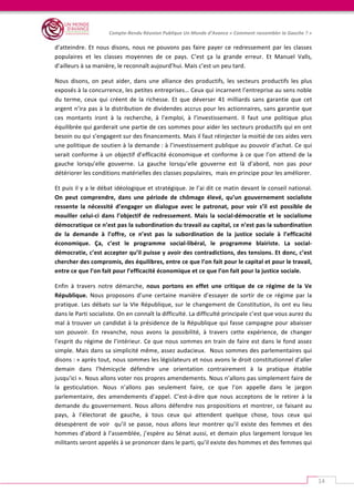   	
  
Compte-­‐Rendu	
  Réunion	
  Publique	
  Un	
  Monde	
  d’Avance	
  «	
  Comment	
  rassembler	
  la	
  Gauche	
  ?	
  »	
  
	
  
14	
  
d’atteindre.	
  Et	
  nous	
  disons,	
  nous	
  ne	
  pouvons	
  pas	
  faire	
  payer	
  ce	
  redressement	
  par	
  les	
  classes	
  
populaires	
   et	
   les	
   classes	
   moyennes	
   de	
   ce	
   pays.	
   C’est	
   ça	
   la	
   grande	
   erreur.	
   Et	
   Manuel	
   Valls,	
  
d’ailleurs	
  à	
  sa	
  manière,	
  le	
  reconnaît	
  aujourd’hui.	
  Mais	
  c’est	
  un	
  peu	
  tard.	
  	
  
Nous	
   disons,	
   on	
   peut	
   aider,	
   dans	
   une	
   alliance	
   des	
   productifs,	
   les	
   secteurs	
   productifs	
   les	
   plus	
  
exposés	
  à	
  la	
  concurrence,	
  les	
  petites	
  entreprises…	
  Ceux	
  qui	
  incarnent	
  l’entreprise	
  au	
  sens	
  noble	
  
du	
   terme,	
   ceux	
   qui	
   créent	
   de	
   la	
   richesse.	
   Et	
   que	
   déverser	
   41	
   milliards	
   sans	
   garantie	
   que	
   cet	
  
argent	
  n’ira	
  pas	
  à	
  la	
  distribution	
  de	
  dividendes	
  accrus	
  pour	
  les	
  actionnaires,	
  sans	
  garantie	
  que	
  
ces	
   montants	
   iront	
   à	
   la	
   recherche,	
   à	
   l’emploi,	
   à	
   l’investissement.	
   Il	
   faut	
   une	
   politique	
   plus	
  
équilibrée	
  qui	
  garderait	
  une	
  partie	
  de	
  ces	
  sommes	
  pour	
  aider	
  les	
  secteurs	
  productifs	
  qui	
  en	
  ont	
  
besoin	
  ou	
  qui	
  s’engagent	
  sur	
  des	
  financements.	
  Mais	
  il	
  faut	
  réinjecter	
  la	
  moitié	
  de	
  ces	
  aides	
  vers	
  
une	
  politique	
  de	
  soutien	
  à	
  la	
  demande	
  :	
  à	
  l’investissement	
  publique	
  au	
  pouvoir	
  d’achat.	
  Ce	
  qui	
  
serait	
  conforme	
  à	
  un	
  objectif	
  d’efficacité	
  économique	
  et	
  conforme	
  à	
  ce	
  que	
  l’on	
  attend	
  de	
  la	
  
gauche	
   lorsqu’elle	
   gouverne.	
   La	
   gauche	
   lorsqu’elle	
   gouverne	
   est	
   là	
   d’abord,	
   non	
   pas	
   pour	
  
détériorer	
  les	
  conditions	
  matérielles	
  des	
  classes	
  populaires,	
  	
  mais	
  en	
  principe	
  pour	
  les	
  améliorer.	
  	
  
Et	
  puis	
  il	
  y	
  a	
  le	
  débat	
  idéologique	
  et	
  stratégique.	
  Je	
  l’ai	
  dit	
  ce	
  matin	
  devant	
  le	
  conseil	
  national.	
  
On	
   peut	
   comprendre,	
   dans	
   une	
   période	
   de	
   chômage	
   élevé,	
   qu’un	
   gouvernement	
   socialiste	
  
ressente	
   la	
   nécessité	
   d’engager	
   un	
   dialogue	
   avec	
   le	
   patronat,	
   pour	
   voir	
   s’il	
   est	
   possible	
   de	
  
mouiller	
   celui-­‐ci	
   dans	
   l’objectif	
   de	
   redressement.	
   Mais	
   la	
   social-­‐démocratie	
   et	
   le	
   socialisme	
  
démocratique	
  ce	
  n’est	
  pas	
  la	
  subordination	
  du	
  travail	
  au	
  capital,	
  ce	
  n’est	
  pas	
  la	
  subordination	
  
de	
   la	
   demande	
   à	
   l’offre,	
   ce	
   n’est	
   pas	
   la	
   subordination	
   de	
   la	
   justice	
   sociale	
   à	
   l’efficacité	
  
économique.	
   Ça,	
   c’est	
   le	
   programme	
   social-­‐libéral,	
   le	
   programme	
   blairiste.	
   La	
   social-­‐
démocratie,	
  c’est	
  accepter	
  qu’il	
  puisse	
  y	
  avoir	
  des	
  contradictions,	
  des	
  tensions.	
  Et	
  donc,	
  c’est	
  
chercher	
  des	
  compromis,	
  des	
  équilibres,	
  entre	
  ce	
  que	
  l’on	
  fait	
  pour	
  le	
  capital	
  et	
  pour	
  le	
  travail,	
  
entre	
  ce	
  que	
  l’on	
  fait	
  pour	
  l’efficacité	
  économique	
  et	
  ce	
  que	
  l’on	
  fait	
  pour	
  la	
  justice	
  sociale.	
  	
  
Enfin	
   à	
   travers	
   notre	
   démarche,	
   nous	
   portons	
   en	
   effet	
   une	
   critique	
   de	
   ce	
   régime	
   de	
   la	
   Ve	
  
République.	
   Nous	
   proposons	
   d’une	
   certaine	
   manière	
   d’essayer	
   de	
   sortir	
   de	
   ce	
   régime	
   par	
   la	
  
pratique.	
  Les	
  débats	
  sur	
  la	
  VIe	
  République,	
  sur	
  le	
  changement	
  de	
  Constitution,	
  ils	
  ont	
  eu	
  lieu	
  
dans	
  le	
  Parti	
  socialiste.	
  On	
  en	
  connaît	
  la	
  difficulté.	
  La	
  difficulté	
  principale	
  c’est	
  que	
  vous	
  aurez	
  du	
  
mal	
  à	
  trouver	
  un	
  candidat	
  à	
  la	
  présidence	
  de	
  la	
  République	
  qui	
  fasse	
  campagne	
  pour	
  abaisser	
  
son	
   pouvoir.	
   En	
   revanche,	
   nous	
   avons	
   la	
   possibilité,	
   à	
   travers	
   cette	
   expérience,	
   de	
   changer	
  
l’esprit	
  du	
  régime	
  de	
  l’intérieur.	
  Ce	
  que	
  nous	
  sommes	
  en	
  train	
  de	
  faire	
  est	
  dans	
  le	
  fond	
  assez	
  
simple.	
  Mais	
  dans	
  sa	
  simplicité	
  même,	
  assez	
  audacieux.	
  	
  Nous	
  sommes	
  des	
  parlementaires	
  qui	
  
disons	
  :	
  «	
  après	
  tout,	
  nous	
  sommes	
  les	
  législateurs	
  et	
  nous	
  avons	
  le	
  droit	
  constitutionnel	
  d’aller	
  
demain	
   dans	
   l’hémicycle	
   défendre	
   une	
   orientation	
   contrairement	
   à	
   la	
   pratique	
   établie	
  
jusqu’ici	
  ».	
  Nous	
  allons	
  voter	
  nos	
  propres	
  amendements.	
  Nous	
  n’allons	
  pas	
  simplement	
  faire	
  de	
  
la	
   gesticulation.	
   Nous	
   n’allons	
   pas	
   seulement	
   faire,	
   ce	
   que	
   l’on	
   appelle	
   dans	
   le	
   jargon	
  
parlementaire,	
   des	
   amendements	
   d’appel.	
   C’est-­‐à-­‐dire	
   que	
   nous	
   acceptons	
   de	
   le	
   retirer	
   à	
   la	
  
demande	
  du	
  gouvernement.	
  Nous	
  allons	
  défendre	
  nos	
  propositions	
  et	
  montrer,	
  ce	
  faisant	
  au	
  
pays,	
   à	
   l’électorat	
   de	
   gauche,	
   à	
   tous	
   ceux	
   qui	
   attendent	
   quelque	
   chose,	
   tous	
   ceux	
   qui	
  
désespèrent	
   de	
   voir	
   	
   qu’il	
   se	
   passe,	
   nous	
   allons	
   leur	
   montrer	
   qu’il	
   existe	
   des	
   femmes	
   et	
   des	
  
hommes	
  d’abord	
  à	
  l’assemblée,	
  j’espère	
  au	
  Sénat	
  aussi,	
  et	
  demain	
  plus	
  largement	
  lorsque	
  les	
  
militants	
  seront	
  appelés	
  à	
  se	
  prononcer	
  dans	
  le	
  parti,	
  qu’il	
  existe	
  des	
  hommes	
  et	
  des	
  femmes	
  qui	
  
 