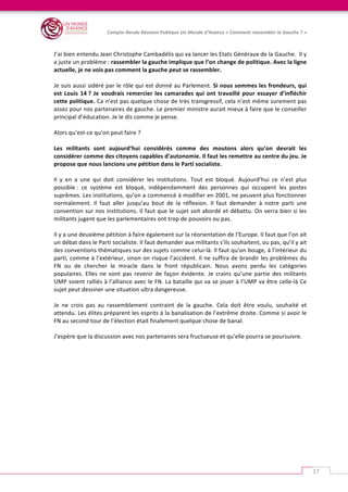   	
  
Compte-­‐Rendu	
  Réunion	
  Publique	
  Un	
  Monde	
  d’Avance	
  «	
  Comment	
  rassembler	
  la	
  Gauche	
  ?	
  »	
  
	
  
17	
  
	
  
J’ai	
  bien	
  entendu	
  Jean	
  Christophe	
  Cambadélis	
  qui	
  va	
  lancer	
  les	
  Etats	
  Généraux	
  de	
  la	
  Gauche.	
  	
  Il	
  y	
  
a	
  juste	
  un	
  problème	
  :	
  rassembler	
  la	
  gauche	
  implique	
  que	
  l’on	
  change	
  de	
  politique.	
  Avec	
  la	
  ligne	
  
actuelle,	
  je	
  ne	
  vois	
  pas	
  comment	
  la	
  gauche	
  peut	
  se	
  rassembler.	
  	
  
	
  
Je	
  suis	
  aussi	
  sidéré	
  par	
  le	
  rôle	
  qui	
  est	
  donné	
  au	
  Parlement.	
  Si	
  nous	
  sommes	
  les	
  frondeurs,	
  qui	
  
est	
  Louis	
  14	
  ?	
  Je	
  voudrais	
  remercier	
  les	
  camarades	
  qui	
  ont	
  travaillé	
  pour	
  essayer	
  d’infléchir	
  
cette	
  politique.	
  Ca	
  n’est	
  pas	
  quelque	
  chose	
  de	
  très	
  transgressif,	
  cela	
  n’est	
  même	
  surement	
  pas	
  
assez	
  pour	
  nos	
  partenaires	
  de	
  gauche.	
  Le	
  premier	
  ministre	
  aurait	
  mieux	
  à	
  faire	
  que	
  le	
  conseiller	
  
principal	
  d’éducation.	
  Je	
  le	
  dis	
  comme	
  je	
  pense.	
  	
  
	
  
Alors	
  qu’est-­‐ce	
  qu’on	
  peut	
  faire	
  ?	
  	
  
	
  
Les	
   militants	
   sont	
   aujourd’hui	
   considérés	
   comme	
   des	
   moutons	
   alors	
   qu’on	
   devrait	
   les	
  
considérer	
  comme	
  des	
  citoyens	
  capables	
  d’autonomie.	
  Il	
  faut	
  les	
  remettre	
  au	
  centre	
  du	
  jeu.	
  Je	
  
propose	
  que	
  nous	
  lancions	
  une	
  pétition	
  dans	
  le	
  Parti	
  socialiste.	
  	
  
	
  
Il	
   y	
   en	
   a	
   une	
   qui	
   doit	
   considérer	
   les	
   institutions.	
   Tout	
   est	
   bloqué.	
   Aujourd’hui	
   ce	
   n’est	
   plus	
  
possible	
  :	
   ce	
   système	
   est	
   bloqué,	
   indépendamment	
   des	
   personnes	
   qui	
   occupent	
   les	
   postes	
  
suprêmes.	
  Les	
  institutions,	
  qu’on	
  a	
  commencé	
  à	
  modifier	
  en	
  2001,	
  ne	
  peuvent	
  plus	
  fonctionner	
  
normalement.	
   Il	
   faut	
   aller	
   jusqu’au	
   bout	
   de	
   la	
   réflexion.	
   Il	
   faut	
   demander	
   à	
   notre	
   parti	
   une	
  
convention	
  sur	
  nos	
  institutions.	
  Il	
  faut	
  que	
  le	
  sujet	
  soit	
  abordé	
  et	
  débattu.	
  On	
  verra	
  bien	
  si	
  les	
  
militants	
  jugent	
  que	
  les	
  parlementaires	
  ont	
  trop	
  de	
  pouvoirs	
  ou	
  pas.	
  	
  
	
  
Il	
  y	
  a	
  une	
  deuxième	
  pétition	
  à	
  faire	
  également	
  sur	
  la	
  réorientation	
  de	
  l’Europe.	
  Il	
  faut	
  que	
  l’on	
  ait	
  
un	
  débat	
  dans	
  le	
  Parti	
  socialiste.	
  Il	
  faut	
  demander	
  aux	
  militants	
  s’ils	
  souhaitent,	
  ou	
  pas,	
  qu’il	
  y	
  ait	
  
des	
  conventions	
  thématiques	
  sur	
  des	
  sujets	
  comme	
  celui-­‐là.	
  Il	
  faut	
  qu’on	
  bouge,	
  à	
  l’intérieur	
  du	
  
parti,	
  comme	
  à	
  l’extérieur,	
  sinon	
  on	
  risque	
  l’accident.	
  Il	
  ne	
  suffira	
  de	
  brandir	
  les	
  problèmes	
  du	
  
FN	
   ou	
   de	
   chercher	
   le	
   miracle	
   dans	
   le	
   front	
   républicain.	
   Nous	
   avons	
   perdu	
   les	
   catégories	
  
populaires.	
   Elles	
   ne	
   vont	
   pas	
   revenir	
   de	
   façon	
   évidente.	
   Je	
   crains	
   qu’une	
   partie	
   des	
   militants	
  
UMP	
  soient	
  ralliés	
  à	
  l’alliance	
  avec	
  le	
  FN.	
  La	
  bataille	
  qui	
  va	
  se	
  jouer	
  à	
  l’UMP	
  va	
  être	
  celle-­‐là	
  Ce	
  
sujet	
  peut	
  dessiner	
  une	
  situation	
  ultra	
  dangereuse.	
  	
  
	
  
Je	
   ne	
   crois	
   pas	
   au	
   rassemblement	
   contraint	
   de	
   la	
   gauche.	
  	
  Cela	
   doit	
   être	
   voulu,	
   souhaité	
   et	
  
attendu.	
  Les	
  élites	
  préparent	
  les	
  esprits	
  à	
  la	
  banalisation	
  de	
  l’extrême	
  droite.	
  Comme	
  si	
  avoir	
  le	
  
FN	
  au	
  second	
  tour	
  de	
  l’élection	
  était	
  finalement	
  quelque	
  chose	
  de	
  banal.	
  	
  
	
  
J’espère	
  que	
  la	
  discussion	
  avec	
  nos	
  partenaires	
  sera	
  fructueuse	
  et	
  qu’elle	
  pourra	
  se	
  poursuivre.	
  
 