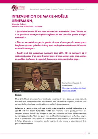   	
  
Compte-­‐Rendu	
  Réunion	
  Publique	
  Un	
  Monde	
  d’Avance	
  «	
  Comment	
  rassembler	
  la	
  Gauche	
  ?	
  »	
  
	
  
18	
  
	
  
INTERVENTION DE MARIE-NOËLLE
LIENEMANN,
Sénatrice	
  de	
  Paris	
  
Animatrice	
  de	
  Maintenant	
  La	
  Gauche	
  
	
  	
  
« L’abstention et le vote FN sont deux miroirs d’une même réalité. Dans l’Histoire, on
a vu que nous n’étions pas capable d’affronter de telle crise si la gauche n’est pas
rassemblée.»
« Nous ne reconstruirons pas la gauche si nous n’avons pas des convergences
tangibles à proposer qui éclaire le long terme mais qui répondent aussi à l’urgence
sociale et économique.»
« L’unité n’est pas uniquement nécessaire pour 2017. Elle est nécessaire ici et
maintenant autour d’un pacte de convergence. Si nous sommes unis, nous sommes
en condition de changer le rapport de force au sein de la gauche et du pays.»
	
  
	
  
	
  
Pour	
  visionner	
  la	
  vidéo	
  de	
  
l’intervention	
  :	
  
https://www.youtube.com/wat
ch?v=5cIqSJDny4w	
  
Discours	
  
Merci	
  à	
  Un	
  Monde	
  d’Avance	
  d’avoir	
  initié	
  cette	
  rencontre.	
  Il	
  y	
  en	
  a	
  beaucoup	
  en	
  ce	
  moment,	
  
mais	
  elles	
  sont	
  toutes	
  nécessaires.	
  Nous	
  sommes	
  dans	
  un	
  contexte	
  dangereux,	
  dans	
  une	
  crise	
  
qui	
  vient	
  de	
  loin	
  et	
  qui	
  s’est	
  considérablement	
  accélérée	
  depuis	
  deux	
  ans.	
  
Le	
  fait	
  que	
  le	
  FN	
  soit	
  en	
  tête	
  en	
  France	
  ne	
  doit	
  en	
  aucun	
  cas	
  être	
  banalisé.	
  L’abstention	
  et	
  le	
  
vote	
  FN	
  sont	
  deux	
  miroirs	
  d’une	
  même	
  réalité.	
  Dans	
  l’Histoire,	
  on	
  a	
  vu	
  que	
  nous	
  n’étions	
  pas	
  
capable	
  d’affronter	
  de	
  telle	
  crise	
  si	
  la	
  gauche	
  n’est	
  pas	
  rassemblée.	
  On	
  prend	
  souvent	
  l’exemple	
  
du	
  Front	
  populaire.	
  Ce	
  n’était	
  pas	
  qu’un	
  front	
  anti	
  fasciste	
  mais	
  également	
  un	
  front	
  de	
  progrès	
  
social.	
  Si	
  on	
  demande	
  à	
  nos	
  citoyens	
  de	
  s’unir	
  seulement	
  pour	
  éviter	
  qu’au	
  deuxième	
  tour	
  on	
  ait	
  
le	
  Fn	
  face	
  à	
  la	
  droite,	
  ça	
  ne	
  marchera	
  pas.	
  En	
  revanche	
  la	
  crise	
  impose	
  le	
  rassemblement	
  de	
  la	
  
gauche	
  très	
  rapidement.	
  	
  
 
