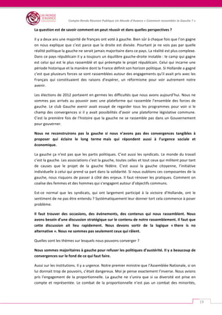   	
  
Compte-­‐Rendu	
  Réunion	
  Publique	
  Un	
  Monde	
  d’Avance	
  «	
  Comment	
  rassembler	
  la	
  Gauche	
  ?	
  »	
  
	
  
19	
  
La	
  question	
  est	
  de	
  savoir	
  comment	
  on	
  peut	
  réussir	
  et	
  dans	
  quelles	
  perspectives	
  ?	
  	
  
Il	
  y	
  a	
  deux	
  ans	
  une	
  majorité	
  de	
  français	
  ont	
  voté	
  à	
  gauche.	
  Bien	
  sûr	
  à	
  chaque	
  fois	
  que	
  l’on	
  gagne	
  
on	
  nous	
  explique	
  que	
  c’est	
  parce	
  que	
  la	
  droite	
  est	
  divisée.	
  Pourtant	
  je	
  ne	
  vois	
  pas	
  par	
  quelle	
  
réalité	
  politique	
  la	
  gauche	
  ne	
  serait	
  jamais	
  majoritaire	
  dans	
  ce	
  pays.	
  La	
  réalité	
  est	
  plus	
  complexe.	
  
Dans	
  ce	
  pays	
  républicain	
  il	
  y	
  a	
  toujours	
  un	
  équilibre	
  gauche-­‐droite	
  instable	
  :	
  le	
  camp	
  qui	
  gagne	
  
est	
  celui	
  qui	
  est	
  le	
  plus	
  rassemblé	
  et	
  qui	
  préempte	
  le	
  projet	
  républicain.	
  Celui	
  qui	
  incarne	
  une	
  
période	
  historique	
  et	
  la	
  manière	
  dont	
  la	
  France	
  définit	
  son	
  horizon	
  politique.	
  Si	
  Hollande	
  a	
  gagné	
  
c’est	
  que	
  plusieurs	
  forces	
  se	
  sont	
  rassemblées	
  autour	
  des	
  engagements	
  qu’il	
  avait	
  pris	
  avec	
  les	
  
Français	
   qui	
   constituaient	
   des	
   raisons	
   d’espérer,	
   un	
   réformisme	
   pour	
   voir	
   autrement	
   notre	
  
avenir.	
  
Les	
  élections	
  de	
  2012	
  portaient	
  en	
  germes	
  les	
  difficultés	
  que	
  nous	
  avons	
  aujourd’hui.	
  Nous	
  ne	
  
sommes	
   pas	
   arrivés	
   au	
   pouvoir	
   avec	
   une	
   plateforme	
   qui	
   rassemble	
   l’ensemble	
   des	
   forces	
   de	
  
gauche.	
   Le	
   club	
   Gauche	
   avenir	
   avait	
   essayé	
   de	
   regarder	
   tous	
   les	
   programmes	
   pour	
   voir	
   si	
   le	
  
champ	
  des	
  convergences	
  si	
  il	
  y	
  avait	
  possibilités	
  d’avoir	
  une	
  plateforme	
  législative	
  commune.	
  
C’est	
  la	
  première	
  fois	
  de	
  l’histoire	
  que	
  la	
  gauche	
  ne	
  se	
  rassemble	
  pas	
  dans	
  un	
  Gouvernement	
  
pour	
  gouverner.	
  	
  
Nous	
   ne	
   reconstruirons	
   pas	
   la	
   gauche	
   si	
   nous	
   n’avons	
   pas	
   des	
   convergences	
   tangibles	
   à	
  
proposer	
   qui	
   éclaire	
   le	
   long	
   terme	
  	
  mais	
   qui	
   répondent	
   aussi	
   à	
   l’urgence	
   sociale	
   et	
  
économique.	
  
La	
  gauche	
  ça	
  n’est	
  pas	
  que	
  les	
  partis	
  politiques.	
  C’est	
  aussi	
  les	
  syndicats.	
  Le	
  monde	
  du	
  travail	
  
c’est	
  la	
  gauche.	
  Les	
  associations	
  c’est	
  la	
  gauche,	
  toutes	
  celles	
  et	
  tout	
  ceux	
  qui	
  militent	
  pour	
  tant	
  
de	
   causes	
   que	
   le	
   projet	
   de	
   la	
   gauche	
   fédère.	
   C’est	
   aussi	
   la	
   gauche	
   citoyenne,	
   l’initiative	
  
individuelle	
  à	
  celui	
  qui	
  prend	
  sa	
  part	
  dans	
  la	
  solidarité.	
  Si	
  nous	
  oublions	
  ces	
  composantes	
  de	
  la	
  
gauche,	
  nous	
  risquons	
  de	
  passer	
  à	
  côté	
  des	
  enjeux.	
  Il	
  faut	
  rénover	
  les	
  pratiques.	
  Comment	
  on	
  
coalise	
  des	
  femmes	
  et	
  des	
  hommes	
  qui	
  s’engagent	
  autour	
  d’objectifs	
  communs.	
  	
  
Est-­‐ce	
   normal	
   que	
   les	
   syndicats,	
   qui	
   ont	
   largement	
   participé	
   à	
   la	
   victoire	
   d’Hollande,	
   ont	
   le	
  
sentiment	
  de	
  ne	
  pas	
  être	
  entendu	
  ?	
  Systématiquement	
  leur	
  donner	
  tort	
  cela	
  commence	
  à	
  poser	
  
problème.	
  
Il	
   faut	
   trouver	
   des	
   occasions,	
   des	
   évènements,	
   des	
   contenus	
   qui	
   nous	
   rassemblent.	
  	
  Nous	
  
avons	
  besoin	
  d’une	
  discussion	
  stratégique	
  sur	
  le	
  contenu	
  de	
  notre	
  rassemblement.	
  Il	
  faut	
  que	
  
cette	
   discussion	
   ait	
   lieu	
   rapidement.	
   Nous	
   devons	
   sortir	
   de	
   la	
   logique	
   «	
  there	
   is	
   no	
  
alternative	
  ».	
  Nous	
  ne	
  sommes	
  pas	
  seulement	
  ceux	
  qui	
  râlent.	
  	
  
Quelles	
  sont	
  les	
  thèmes	
  sur	
  lesquels	
  nous	
  pouvons	
  converger	
  ?	
  	
  
Nous	
  sommes	
  majoritaires	
  à	
  gauche	
  pour	
  refuser	
  les	
  politiques	
  d’austérité.	
  Il	
  y	
  a	
  beaucoup	
  de	
  
convergences	
  sur	
  le	
  fond	
  de	
  ce	
  qui	
  faut	
  faire.	
  	
  
Aussi	
  sur	
  les	
  institutions.	
  Il	
  y	
  a	
  urgence.	
  Notre	
  premier	
  ministre	
  que	
  l’Assemblée	
  Nationale,	
  si	
  on	
  
lui	
  donnait	
  trop	
  de	
  pouvoirs,	
  c’était	
  dangereux.	
  Moi	
  je	
  pense	
  exactement	
  l’inverse.	
  Nous	
  avions	
  
pris	
  l’engagement	
  de	
  la	
  proportionnelle.	
  La	
  gauche	
  ne	
  s’unira	
  que	
  si	
  sa	
  diversité	
  est	
  prise	
  en	
  
compte	
   et	
   représentée.	
   Le	
   combat	
   de	
   la	
   proportionnelle	
   n’est	
   pas	
   un	
   combat	
   des	
   minorités,	
  
 