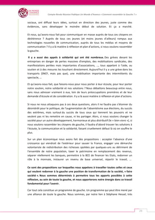   	
  
Compte-­‐Rendu	
  Réunion	
  Publique	
  Un	
  Monde	
  d’Avance	
  «	
  Comment	
  rassembler	
  la	
  Gauche	
  ?	
  »	
  
	
  
23	
  
sociaux,	
   ont	
   diffusé	
   leurs	
   idées,	
   surtout	
   en	
   direction	
   des	
   jeunes,	
   juste	
   comme	
   des	
  
évidences,	
   sans	
   développer	
   le	
   moindre	
   début	
   de	
   solution.	
   Et	
   ça	
   a	
   marché.	
  
	
  	
  
Et	
  nous,	
  qu’avons-­‐nous	
  fait	
  pour	
  communiquer	
  en	
  masse	
  auprès	
  de	
  tous	
  ces	
  citoyens	
  en	
  
déshérence	
   ?	
   Auprès	
   de	
   tous	
   ces	
   jeunes	
   (et	
   moins	
   jeunes	
   d’ailleurs)	
   rompus	
   aux	
  
technologies	
   nouvelles	
   de	
   communication,	
   auprès	
   de	
   tous	
   les	
   médias	
   et	
   moyens	
   de	
  
communication	
  ?	
  Il	
  y	
  a	
  là	
  matière	
  à	
  réflexion	
  et	
  plan	
  d’actions,	
  si	
  nous	
  voulons	
  rassembler	
  
la	
  gauche.	
  
	
  Il	
   y	
   a	
   aussi	
   des	
   appels	
   à	
   solidarité	
   qui	
   ont	
   été	
   nombreux.	
  Des	
   grèves	
   devant	
   les	
  
entreprises	
   en	
   danger	
   de	
   pertes	
   massives	
   d’emplois,	
   des	
   mobilisations	
   syndicales,	
   des	
  
manifestations	
   perlées	
   mais	
   importantes	
   d’associations,	
   …,	
   tous	
   appelant	
   à	
   l’aide,	
   au	
  
soutien	
  et	
  à	
  des	
  mesures	
  les	
  touchant	
  directement.	
  Aujourd’hui	
  il	
  y	
  a	
  une	
  grève	
  dans	
  les	
  
transports	
   (SNCF,	
   mais	
   pas	
   que),	
   une	
   mobilisation	
   importante	
   des	
   intermittents	
   du	
  
spectacle,	
  …	
  
Et	
  qu’avons-­‐nous	
  fait,	
  que	
  faisons-­‐nous	
  pour	
  nous	
  porter	
  à	
  leur	
  écoute,	
  pour	
  leur	
  porter	
  
notre	
  soutien,	
  notre	
  solidarité	
  et	
  nos	
  solutions	
  ?	
  Nous	
  débattons	
  beaucoup	
  entre	
  nous,	
  
sans	
   nous	
   adresser	
   vraiment	
   à	
   eux,	
   loin	
   de	
   leurs	
   préoccupations	
   premières	
   et	
   de	
   leur	
  
demande	
  d’écoute	
  et	
  de	
  considération.	
  Il	
  y	
  a	
  là	
  aussi	
  matière	
  à	
  réflexion	
  et	
  plan	
  d’actions.	
  
	
  	
  
Si	
  nous	
  ne	
  nous	
  attaquons	
  pas	
  à	
  ces	
  deux	
  questions,	
  alors	
  il	
  ne	
  faudra	
  pas	
  s’étonner	
  du	
  
désintérêt	
  pour	
  le	
  politique,	
  de	
  l’augmentation	
  de	
  l’absentéisme	
  aux	
  élections,	
  du	
  succès	
  
des	
   extrêmes,	
  	
  mais	
   surtout	
  du	
   succès	
   de	
   tous	
   ceux	
   qui	
   tiennent	
   les	
   pouvoirs	
   et	
   ne	
  
veulent	
  pas	
  ni	
  les	
  remettre	
  en	
  cause,	
  ni	
  les	
  partager.	
  Alors,	
  si	
  nous	
  voulons	
  changer	
  la	
  
société	
  pour	
  un	
  autre	
  développement,	
  harmonieux	
  et	
  plus	
  distributif	
  (le	
  «	
  bien	
  vivre	
  »),	
  si	
  
nous	
  voulons	
  rassembler	
  les	
  citoyens	
  de	
  gauche,	
  il	
  faudra	
  d’abord	
  trouver	
  les	
  solutions	
  à	
  
l’écoute,	
  la	
  communication	
  et	
  la	
  solidarité,	
  faisant	
  cruellement	
  défaut	
  là	
  où	
  on	
  souffre	
  le	
  
plus.	
  	
  
Sur	
   un	
   plan	
   économique	
   nous	
   avons	
   fait	
   des	
   propositions	
   :	
   accepter	
   l'absence	
   d'une	
  
croissance	
   qui	
   viendrait	
   de	
   l'extérieur	
   pour	
   sauver	
   la	
   France,	
   engager	
   une	
   démarche	
  
volontariste	
   de	
   redistribution	
   des	
   richesses	
   spoliées	
   par	
   quelques-­‐uns	
   au	
   détriment	
   de	
  
l'ensemble	
   de	
   notre	
   population,	
   taxer	
   le	
   patrimoine	
   en	
   remplacement	
   des	
   revenus,	
  
séparer	
  réellement	
  les	
  banques,	
  permettre	
  à	
  la	
  BCE	
  de	
  financer	
  les	
  Etats,	
  redonner	
  un	
  
rôle	
   à	
   la	
   monnaie,	
   instaurer	
   un	
   revenu	
   de	
   base	
   universel,	
   répartir	
   le	
   travail,	
   ...	
  	
  
	
  
Ce	
  sont	
  des	
  propositions	
  sur	
  lesquelles	
  nous	
  appelons	
  à	
  travailler	
  toutes	
  celles	
  et	
  ceux	
  
qui	
  veulent	
  redonner	
  à	
  la	
  gauche	
  une	
  position	
  de	
  transformation	
  de	
  la	
  société,	
  «	
  faire	
  
société	
  ».	
  Nous	
   sommes	
   déterminés	
   à	
   permettre	
   tous	
   les	
   apports	
   possibles	
   à	
   cette	
  
réflexion,	
  au	
  sein	
  de	
  toute	
  la	
  gauche,	
  et	
  nous	
  apporterons	
  notre	
  énergie	
  dans	
  ce	
  travail	
  
fondamental	
  pour	
  l'avenir.	
  
Car	
  tout	
  cela	
  constitue	
  un	
  programme	
  de	
  gauche.	
  Un	
  programme	
  qui	
  peut	
  être	
  mené	
  par	
  
une	
   alliance	
   de	
   toute	
   la	
   gauche.	
   Nous	
   sommes,	
   par	
   notre	
   lien	
   à	
   Stéphane	
   Hessel,	
   très	
  
 