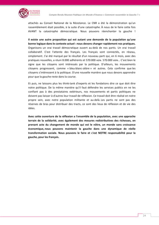   	
  
Compte-­‐Rendu	
  Réunion	
  Publique	
  Un	
  Monde	
  d’Avance	
  «	
  Comment	
  rassembler	
  la	
  Gauche	
  ?	
  »	
  
	
  
24	
  
	
  
attachés	
   au	
   Conseil	
   National	
   de	
   la	
   Résistance.	
   Le	
   CNR	
   a	
   été	
   la	
   démonstration	
   qu’un	
  
rassemblement	
  était	
  possible,	
  à	
  la	
  suite	
  d’une	
  catastrophe.	
  À	
  nous	
  de	
  le	
  faire	
  cette	
  fois	
  
AVANT	
   la	
   catastrophe	
   démocratique.	
   Nous	
   pouvons	
   réenchanter	
   la	
   gauche	
   !	
  
	
  	
  
Il	
   existe	
   une	
   autre	
   proposition	
   qui	
   est	
   autant	
   une	
   demande	
   de	
   la	
   population	
   qu'une	
  
bonne	
  logique	
  dans	
  le	
  contexte	
  actuel	
  :	
  nous	
  devons	
  changer	
  rapidement	
  nos	
  pratiques.	
  
Organisons	
   un	
   vrai	
   travail	
   démocratique	
   ouvert	
   au-­‐delà	
   de	
   nos	
   partis.	
   Un	
   vrai	
   travail	
  
collaboratif.	
   C'est	
   l'attente	
   des	
   français.	
   Les	
   français	
   sont	
   connectés,	
   en	
   réseau,	
  
simplement.	
  J’ai	
  été	
  marqué	
  par	
  le	
  résultat	
  d'un	
  nouveau	
  parti	
  qui,	
  en	
  6	
  mois,	
  avec	
  des	
  
pratiques	
  nouvelles,	
  a	
  réuni	
  8.000	
  adhérents	
  et	
  570.000	
  voix.	
  570.000	
  voix…	
  C’est	
  bien	
  le	
  
signe	
   que	
   les	
   citoyens	
   sont	
   intéressés	
   par	
   la	
   politique.	
   D’ailleurs,	
   les	
   mouvements	
  
citoyens	
   progressent,	
   comme	
   «	
  bleu-­‐blanc-­‐zèbre	
  »	
   et	
   autres.	
   Cela	
   confirme	
   que	
  les	
  
citoyens	
  s'intéressent	
  à	
  la	
  politique.	
  D'une	
  nouvelle	
  manière	
  que	
  nous	
  devons	
  apprendre	
  
pour	
  que	
  la	
  gauche	
  reste	
  dans	
  la	
  course.	
  
Et	
  puis,	
  ne	
  laissons	
  plus	
  les	
  think-­‐tank	
  d'experts	
  et	
  les	
  fondations	
  dire	
  ce	
  que	
  doit	
  être	
  
notre	
  politique.	
  De	
  la	
  même	
  manière	
  qu’il	
  faut	
  défendre	
  les	
  services	
  publics	
  en	
  ne	
  les	
  
confiant	
   pas	
   à	
   des	
   prestataires	
   extérieurs,	
   nos	
   mouvements	
   et	
   partis	
   politiques	
   ne	
  
doivent	
  pas	
  laisser	
  à	
  d'autres	
  leur	
  travail	
  de	
  réflexion.	
  Ce	
  travail	
  doit	
  être	
  réalisé	
  en	
  notre	
  
propre	
   sein,	
   avec	
   notre	
   population	
   militante	
   et	
   au-­‐delà.	
  Les	
   partis	
   ne	
   sont	
   pas	
   des	
  
réserves	
  de	
  bras	
  pour	
  distribuer	
  des	
  tracts,	
  ce	
  sont	
  des	
  lieux	
  de	
  réflexion	
  et	
  de	
  vie	
  des	
  
idées.	
  
	
  	
  
Avec	
  cette	
  ouverture	
  de	
  la	
  réflexion	
  a	
  l'ensemble	
  de	
  la	
  population,	
  avec	
  une	
  approche	
  
terrain	
  de	
  la	
  solidarité,	
  avec	
  également	
  des	
  mesures	
  redistributives	
  des	
  richesses,	
  en	
  
prenant	
   acte	
   du	
   changement	
   de	
   monde	
   qui	
   est	
   le	
   nôtre,	
   un	
   monde	
   sans	
   croissance	
  
économique,	
  nous	
   pouvons	
   maintenir	
   la	
   gauche	
   dans	
   une	
   dynamique	
   de	
   réelle	
  
transformation	
   sociale.	
   Nous	
   pouvons	
   le	
   faire	
   et	
   c'est	
   NOTRE	
   responsabilité	
   pour	
   la	
  
gauche,	
  pour	
  les	
  français.	
  
	
  
	
  
	
  
	
  	
  
	
  
 