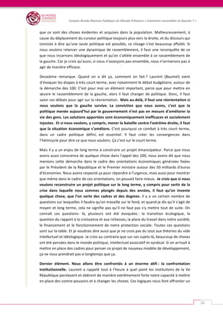   	
  
Compte-­‐Rendu	
  Réunion	
  Publique	
  Un	
  Monde	
  d’Avance	
  «	
  Comment	
  rassembler	
  la	
  Gauche	
  ?	
  »	
  
	
  
26	
  
que	
  ce	
  sont	
  des	
  choses	
  évidentes	
  et	
  acquises	
  dans	
  la	
  population.	
  Malheureusement,	
  à	
  
cause	
  du	
  déplacement	
  du	
  curseur	
  politique	
  toujours	
  plus	
  vers	
  la	
  droite,	
  et	
  du	
  discours	
  qui	
  
consiste	
  à	
  dire	
  qu’une	
  seule	
  politique	
  est	
  possible,	
  ce	
  clivage	
  s’est	
  beaucoup	
  affaibli.	
  Si	
  
nous	
  voulons	
  relancer	
  une	
  dynamique	
  de	
  rassemblement,	
  il	
  faut	
  une	
  reconquête	
  de	
  ce	
  
que	
  nous	
  incarnons	
  idéologiquement	
  et	
  qu’on	
  s’attèle	
  ensemble	
  à	
  ce	
  rassemblement	
  de	
  
la	
  gauche.	
  Car	
  je	
  crois	
  qu’aussi,	
  si	
  nous	
  n’avançons	
  pas	
  ensemble,	
  nous	
  n’arriverons	
  pas	
  à	
  
agir	
  de	
  manière	
  efficace.	
  
Deuxième	
   remarque.	
   Quand	
   on	
   a	
   dit	
   ça,	
   comment	
   on	
   fait	
  ?	
   Laurent	
   (Baumel)	
   vient	
  
d’évoquer	
  les	
  étapes	
  à	
  très	
  court	
  terme,	
  avec	
  notamment	
  le	
  débat	
  budgétaire,	
  autour	
  de	
  
la	
  démarche	
  des	
  100.	
  C’est	
  pour	
  moi	
  un	
  élément	
  important,	
  parce	
  que	
  pour	
  mettre	
  en	
  
œuvre	
  le	
  rassemblement	
  de	
  la	
  gauche,	
  alors	
  il	
  faut	
  changer	
  de	
  politique.	
  Donc,	
  il	
  faut	
  
saisir	
  ces	
  débats	
  pour	
  agir	
  sur	
  la	
  réorientation.	
  	
  Mais	
  au-­‐delà,	
  il	
  faut	
  une	
  réorientation	
  si	
  
nous	
   voulons	
   que	
   la	
   gauche	
   survive.	
  	
  La	
   conviction	
   que	
   nous	
   avons,	
   c’est	
   que	
   la	
  
politique	
  menée	
  aujourd’hui	
  par	
  le	
  gouvernement	
  n’est	
  pas	
  en	
  mesure	
  d’améliorer	
  la	
  
vie	
  des	
  gens.	
  Les	
  solutions	
  apportées	
  sont	
  économiquement	
  inefficaces	
  et	
  socialement	
  
injustes.	
  	
  Et	
  si	
  nous	
  voulons,	
  y	
  compris,	
  mener	
  la	
  bataille	
  contre	
  l’extrême	
  droite,	
  il	
  faut	
  
que	
  la	
  situation	
  économique	
  s’améliore.	
  C’est	
  pourquoi	
  ce	
  combat	
  à	
  très	
  court	
  terme,	
  
dans	
   un	
   cadre	
   politique	
   défini,	
  	
  est	
   essentiel.	
   Il	
   faut	
   créer	
   les	
   convergences	
   dans	
  
l’hémicycle	
  pour	
  dire	
  ce	
  que	
  nous	
  voulons.	
  Ça	
  c’est	
  sur	
  le	
  court	
  terme.	
  	
  
Mais	
  il	
  y	
  a	
  un	
  enjeu	
  de	
  long	
  terme	
  à	
  construire	
  un	
  projet	
  émancipateur.	
  Parce	
  que	
  nous	
  
avons	
  aussi	
  conscience	
  de	
  quelque	
  chose	
  dans	
  l’appel	
  des	
  100,	
  nous	
  avons	
  dit	
  que	
  nous	
  
menions	
   cette	
   démarche	
   dans	
   le	
   cadre	
   des	
   orientations	
   économiques	
   générales	
   fixées	
  
par	
  le	
  Président	
  de	
  la	
  République	
  et	
  le	
  Premier	
  ministre	
  autour	
  des	
  50	
  milliards	
  d’euros	
  
d’économies.	
  Nous	
  avons	
  respecté	
  ça	
  pour	
  répondre	
  à	
  l’urgence,	
  mais	
  aussi	
  pour	
  montrer	
  
que	
  même	
  dans	
  le	
  cadre	
  de	
  ces	
  orientations,	
  on	
  pouvait	
  faire	
  mieux.	
  	
  Je	
  crois	
  que	
  si	
  nous	
  
voulons	
  reconstruire	
  un	
  projet	
  politique	
  sur	
  le	
  long	
  terme,	
  y	
  compris	
  pour	
  sortir	
  de	
  la	
  
crise	
   dans	
   laquelle	
   nous	
   sommes	
   plongés	
   depuis	
   des	
   années,	
   il	
   faut	
   qu’on	
   invente	
  
quelque	
  chose,	
  que	
  l’on	
  sorte	
  des	
  cadres	
  et	
  des	
  dogmes.	
  Il	
  y	
  a	
  un	
  certain	
  nombre	
  de	
  
questions	
  sur	
  lesquelles	
  il	
  faudra	
  qu’on	
  travaille	
  sur	
  le	
  fond,	
  et	
  quand	
  je	
  dis	
  qu’il	
  s’agit	
  de	
  
moyen	
  et	
  long	
  terme,	
  cela	
  ne	
  signifie	
  pas	
  qu’il	
  ne	
  faut	
  pas	
  s’y	
  mettre	
  tout	
  de	
  suite.	
  On	
  
connaît	
   ces	
   questions-­‐	
   là,	
   plusieurs	
   ont	
   été	
   évoquées	
  :	
   la	
   transition	
   écologique,	
   la	
  
question	
  du	
  rapport	
  à	
  la	
  croissance	
  et	
  aux	
  richesses,	
  la	
  place	
  du	
  travail	
  dans	
  notre	
  société,	
  
le	
  financement	
  et	
  le	
  fonctionnement	
  de	
  notre	
  protection	
  sociale.	
  Toutes	
  ces	
  questions	
  
sont	
  sur	
  la	
  table.	
  Et	
  je	
  voudrais	
  dire	
  aussi	
  que	
  je	
  ne	
  crois	
  pas	
  du	
  tout	
  aux	
  théories	
  du	
  vide	
  
intellectuel	
  et	
  idéologique.	
  Je	
  crois	
  au	
  contraire	
  que	
  sur	
  ces	
  sujets-­‐là,	
  beaucoup	
  de	
  choses	
  
ont	
  été	
  pensées	
  dans	
  le	
  monde	
  politique,	
  intellectuel	
  associatif	
  et	
  syndical.	
  Si	
  on	
  arrivait	
  à	
  
mettre	
  en	
  place	
  des	
  cadres	
  pour	
  penser	
  ce	
  projet	
  de	
  nouveau	
  modèle	
  de	
  développement,	
  
ça	
  ne	
  nous	
  prendrait	
  pas	
  si	
  longtemps	
  que	
  ça.	
  
Dernier	
   élément.	
   Nous	
   allons	
   être	
   confrontés	
   à	
   un	
   énorme	
   défi	
  :	
   la	
   confrontation	
  
institutionnelle.	
  	
  Laurent	
  a	
  rappelé	
  tout	
  à	
  l’heure	
  à	
  quel	
  point	
  les	
  institutions	
  de	
  la	
  Ve	
  
République	
  paralysent	
  et	
  obèrent	
  de	
  manière	
  extrêmement	
  forte	
  notre	
  capacité	
  à	
  mettre	
  
en	
  place	
  des	
  contre-­‐pouvoirs	
  et	
  à	
  changer	
  les	
  choses.	
  Ces	
  logiques	
  nous	
  font	
  affronter	
  un	
  
 