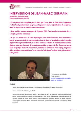   	
  
Compte-­‐Rendu	
  Réunion	
  Publique	
  Un	
  Monde	
  d’Avance	
  «	
  Comment	
  rassembler	
  la	
  Gauche	
  ?	
  »	
  
	
  
28	
  
	
  
INTERVENTION DE JEAN-MARC GERMAIN,
Député	
  des	
  Hauts-­‐de-­‐Seine,	
  	
  
Initiateur	
  de	
  l’Appel	
  des	
  100	
  
	
  	
  
« Si au pouvoir on n’applique pas les idées que l’on a porté en étant dans l’opposition,
c’est les hauts fonctionnaires qui prennent le pouvoir. Si on n’a pas la force de se référer à
ce qu’on a porté, on en arrive à des renoncements.»
« Pour moi il y a une vraie rupture le 14 janvier 2014. C’est ce qui m’a conduit à dire ce
n’est plus possible, à dire stop.»
« Il y a une dérive dans la Vème République. Dans notre démarche, nous demandons
juste à ce que nos droits de parlementaires, inscrits dans la constitution, soient respectés.
Aujourd’hui le président décide, et on nous cantonne à mettre en œuvre la feuille de route.
Mais on n’est pas d’accord. Je ne sais pas combien on sera à la fin. On en tout cas on
aura dit quelque chose. On est dans un problème de conscience. Pour le pays, la gauche
et les socialistes on considère qu’on a le droit d’aller jusqu’au bout et de faire entendre
notre parole.»
	
  
	
  
	
  
	
  
Pour	
  visionner	
  la	
  vidéo	
  de	
  
l’intervention	
  :	
  
https://www.youtube.com/watc
h?v=x79_QbWJW-­‐I	
  	
  
Discours	
  
Je	
  suis	
  heureux	
  d’être	
  parmi	
  vous.	
  L’initiative	
  que	
  vous	
  avez	
  lancée	
  est	
  importante.	
  
Comment	
  faire	
  l’unité	
  de	
  la	
  gauche	
  ?	
  	
  
Je	
  crois	
  qu’au	
  fond	
  ce	
  que	
  nous	
  avons	
  à	
  faire,	
  c’est	
  de	
  faire	
  ce	
  que	
  nous	
  avions	
  dit	
  quand	
  nous	
  
étions	
   dans	
   l’opposition.	
   Moi	
   je	
   ne	
   partage	
   pas	
   l’idée	
   qu’on	
   n’aurait	
   pas	
   travaillé	
   pendant	
   et	
  
après	
  le	
  congrès	
  de	
  Reims.	
  Nous	
  avons	
  d’ailleurs	
  beaucoup	
  convergé.	
  Relisez	
  les	
  textes	
  que	
  nous	
  
avons	
  signés	
  ensemble.	
  Nous	
  proposions	
  des	
  choses	
  qui	
  nous	
  rassemblaient,	
  aussi	
  avec	
  le	
  PCF	
  et	
  
les	
  Verts.	
  	
  
 