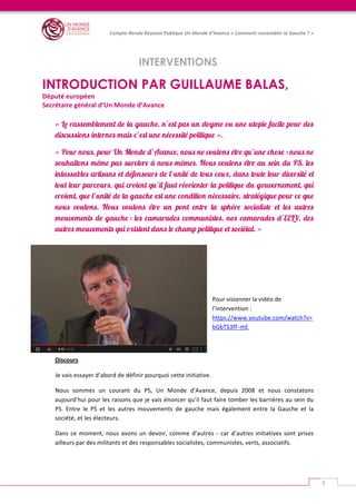   	
  
Compte-­‐Rendu	
  Réunion	
  Publique	
  Un	
  Monde	
  d’Avance	
  «	
  Comment	
  rassembler	
  la	
  Gauche	
  ?	
  »	
  
	
  
3	
  
INTERVENTIONS
	
  
INTRODUCTION PAR GUILLAUME BALAS,
Député	
  européen	
  
Secrétaire	
  général	
  d’Un	
  Monde	
  d’Avance	
  
« Le rassemblement de la gauche, n’est pas un dogme ou une utopie facile pour des
discussions internes mais c’est une nécessité politique ».
« Pour nous, pour Un Monde d’Avance, nous ne voulons être qu’une chose : nous ne
souhaitons même pas survivre à nous-mêmes. Nous voulons être au sein du PS, les
inlassables artisans et défenseurs de l’unité de tous ceux, dans toute leur diversité et
tout leur parcours, qui croient qu’il faut réorienter la politique du gouvernement, qui
croient, que l’unité de la gauche est une condition nécessaire, stratégique pour ce que
nous voulons. Nous voulons être un pont entre la sphère socialiste et les autres
mouvements de gauche : les camarades communistes, nos camarades d’EELV, des
autres mouvements qui existent dans le champ politique et sociétal. »
	
  
	
  
	
  
Pour	
  visionner	
  la	
  vidéo	
  de	
  
l’intervention	
  :	
  
https://www.youtube.com/watch?v=
bGbTS3fF-­‐mE	
  	
  
Discours	
  
Je	
  vais	
  essayer	
  d’abord	
  de	
  définir	
  pourquoi	
  cette	
  initiative.	
  	
  
Nous	
   sommes	
   un	
   courant	
   du	
   PS,	
   Un	
   Monde	
   d’Avance,	
   depuis	
   2008	
   et	
   nous	
   constatons	
  
aujourd’hui	
  pour	
  les	
  raisons	
  que	
  je	
  vais	
  énoncer	
  qu’il	
  faut	
  faire	
  tomber	
  les	
  barrières	
  au	
  sein	
  du	
  
PS.	
   Entre	
   le	
   PS	
   et	
   les	
   autres	
   mouvements	
   de	
   gauche	
   mais	
   également	
   entre	
   la	
   Gauche	
   et	
   la	
  
société,	
  et	
  les	
  électeurs.	
  
Dans	
  ce	
  moment,	
  nous	
  avons	
  un	
  devoir,	
  comme	
  d’autres	
  -­‐	
  car	
  d’autres	
  initiatives	
  sont	
  prises	
  
ailleurs	
  par	
  des	
  militants	
  et	
  des	
  responsables	
  socialistes,	
  communistes,	
  verts,	
  associatifs.	
  	
  
 