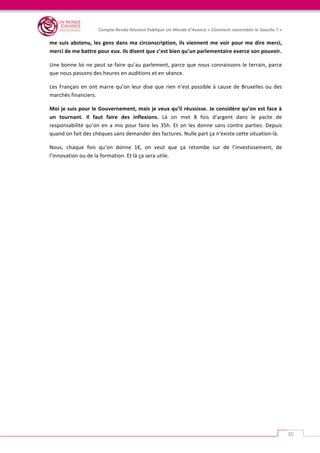   	
  
Compte-­‐Rendu	
  Réunion	
  Publique	
  Un	
  Monde	
  d’Avance	
  «	
  Comment	
  rassembler	
  la	
  Gauche	
  ?	
  »	
  
	
  
30	
  
me	
  suis	
  abstenu,	
  les	
  gens	
  dans	
  ma	
  circonscription,	
  ils	
  viennent	
  me	
  voir	
  pour	
  me	
  dire	
  merci,	
  
merci	
  de	
  me	
  battre	
  pour	
  eux.	
  Ils	
  disent	
  que	
  c’est	
  bien	
  qu’un	
  parlementaire	
  exerce	
  son	
  pouvoir.	
  
Une	
  bonne	
  loi	
  ne	
  peut	
  se	
  faire	
  qu’au	
  parlement,	
  parce	
  que	
  nous	
  connaissons	
  le	
  terrain,	
  parce	
  
que	
  nous	
  passons	
  des	
  heures	
  en	
  auditions	
  et	
  en	
  séance.	
  	
  
Les	
  Français	
  en	
  ont	
  marre	
  qu’on	
  leur	
  dise	
  que	
  rien	
  n’est	
  possible	
  à	
  cause	
  de	
  Bruxelles	
  ou	
  des	
  
marchés	
  financiers.	
  	
  
Moi	
  je	
  suis	
  pour	
  le	
  Gouvernement,	
  mais	
  je	
  veux	
  qu’il	
  réussisse.	
  Je	
  considère	
  qu’on	
  est	
  face	
  à	
  
un	
   tournant.	
   Il	
   faut	
   faire	
   des	
   inflexions.	
   Là	
   on	
   met	
   8	
   fois	
   d’argent	
   dans	
   le	
   pacte	
   de	
  
responsabilité	
  qu’on	
  en	
  a	
  mis	
  pour	
  faire	
  les	
  35h.	
  Et	
  on	
  les	
  donne	
  sans	
  contre	
  parties.	
  Depuis	
  
quand	
  on	
  fait	
  des	
  chèques	
  sans	
  demander	
  des	
  factures.	
  Nulle	
  part	
  ça	
  n’existe	
  cette	
  situation-­‐là.	
  
Nous,	
   chaque	
   fois	
   qu’on	
   donne	
   1€,	
   on	
   veut	
   que	
   ça	
   retombe	
   sur	
   de	
   l’investissement,	
   de	
  
l’innovation	
  ou	
  de	
  la	
  formation.	
  Et	
  là	
  ça	
  sera	
  utile.	
  
 