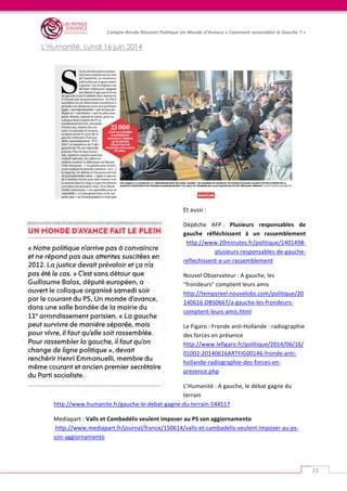   	
  
Compte-­‐Rendu	
  Réunion	
  Publique	
  Un	
  Monde	
  d’Avance	
  «	
  Comment	
  rassembler	
  la	
  Gauche	
  ?	
  »	
  
	
  
33	
  
L’Humanité, Lundi 16 juin 2014
	
  
	
  
Et	
  aussi	
  :	
  	
  
Dépêche	
   AFP	
  :	
   Plusieurs	
   responsables	
   de	
  
gauche	
   réfléchissent	
   à	
   un	
   rassemblement	
  
http://www.20minutes.fr/politique/1401498-­‐
plusieurs-­‐responsables-­‐de-­‐gauche-­‐
reflechissent-­‐a-­‐un-­‐rassemblement	
  	
  
Nouvel	
  Observateur	
  :	
  A	
  gauche,	
  les	
  
"frondeurs"	
  comptent	
  leurs	
  amis	
  	
  
http://tempsreel.nouvelobs.com/politique/20
140616.OBS0667/a-­‐gauche-­‐les-­‐frondeurs-­‐
comptent-­‐leurs-­‐amis.html	
  	
  
Le	
  Figaro	
  :	
  Fronde	
  anti-­‐Hollande	
  :	
  radiographie	
  
des	
  forces	
  en	
  présence	
  
http://www.lefigaro.fr/politique/2014/06/16/
01002-­‐20140616ARTFIG00146-­‐fronde-­‐anti-­‐
hollande-­‐radiographie-­‐des-­‐forces-­‐en-­‐
presence.php	
  	
  
L’Humanité	
  :	
  A	
  gauche,	
  le	
  débat	
  gagne	
  du	
  
terrain	
  
http://www.humanite.fr/gauche-­‐le-­‐debat-­‐gagne-­‐du-­‐terrain-­‐544517	
  	
  
Mediapart	
  : Valls	
  et	
  Cambadélis	
  veulent	
  imposer	
  au	
  PS	
  son	
  aggiornamento	
  
	
  http://www.mediapart.fr/journal/france/150614/valls-­‐et-­‐cambadelis-­‐veulent-­‐imposer-­‐au-­‐ps-­‐
son-­‐aggiornamento	
  	
  
 