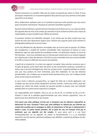   	
  
Compte-­‐Rendu	
  Réunion	
  Publique	
  Un	
  Monde	
  d’Avance	
  «	
  Comment	
  rassembler	
  la	
  Gauche	
  ?	
  »	
  
	
  
4	
  
Partout	
  commence	
  à	
  se	
  réveiller	
  l’idée	
  que	
  les	
  choses	
  ne	
  peuvent	
  pas	
  rester	
  en	
  l’état.	
  Et	
  nous	
  
participons	
  simplement	
  à	
  ce	
  mouvement	
  général.	
  Nous	
  pensons	
  que	
  nous	
  sommes	
  à	
  notre	
  place	
  
aujourd’hui	
  en	
  le	
  faisant.	
  	
  
Alors,	
  évidemment,	
  quelques	
  mots	
  sur	
  le	
  contexte	
  et	
  pourquoi	
  cette	
  question	
  que	
  nous	
  avons	
  
posé	
  à	
  nos	
  divers	
  intervenants	
  ?	
  Pourquoi	
  et	
  comment	
  rassembler	
  la	
  gauche	
  ?	
  	
  
Quand	
  le	
  Premier	
  Ministre,	
  quand	
  le	
  Premier	
  Secrétaire	
  du	
  PS	
  disent	
  qu’il	
  y	
  a	
  un	
  risque	
  de	
  décès	
  
de	
  la	
  gauche	
  dans	
  les	
  mois	
  et	
  les	
  années	
  qui	
  viennent	
  et	
  qu’ils	
  le	
  disent	
  en	
  étant	
  à	
  leur	
  niveau	
  de	
  
responsabilité,	
  on	
  peut	
  considérer	
  que	
  l’affaire	
  est	
  sérieuse.	
  	
  
La	
   première	
   réaction	
   est	
   d’identifier	
   pourquoi.	
   Il	
   est	
   certain	
   que	
   les	
   deux	
   scrutins	
   que	
   nous	
  
venons	
  de	
  vivre	
  sont	
  absolument	
  majeurs	
  pour	
  l’histoire	
  de	
  la	
  gauche	
  parce	
  qu’ils	
  donnent	
  la	
  
photographie	
  politique	
  de	
  ce	
  qu’est	
  le	
  pays.	
  
Le	
  PS	
  s’est	
  effondré	
  lors	
  des	
  élections	
  municipales	
  alors	
  qu’il	
  est	
  le	
  parti	
  au	
  pouvoir.	
  Et	
  l’affaire	
  
des	
   européennes	
   a	
   amplifié	
   de	
   manière	
   considérable	
   cette	
   impression	
   en	
   faisant	
   un	
   score	
  
désastreux,	
  signe	
  du	
  rejet	
  profond	
  de	
  la	
  politique	
  menée,	
  une	
  abstention	
  massive,	
  un	
  score	
  du	
  
FN	
  historique…	
  mais	
  nous	
  constatons	
  que	
  ce	
  n’est	
  pas	
  pour	
  autant	
  qu’il	
  y	
  a	
  un	
  recours	
  à	
  gauche	
  
qui	
  s’exprime	
  par	
  le	
  biais	
  des	
  électeurs.	
  EELV	
  fait	
  un	
  score	
  honorable	
  mais	
  sans	
  sursaut	
  véritable	
  
et	
  le	
  FDG	
  se	
  trouve	
  en	
  difficulté	
  tout	
  comme	
  les	
  socialistes.	
  
	
  A	
  partir	
  de	
  ce	
  moment-­‐là,	
  il	
  y	
  a	
  bien	
  une	
  urgence	
  à	
  se	
  parler.	
  Nous	
  sommes	
  convaincus	
  que	
  si	
  
les	
  gens	
  de	
  gauche,	
  qu’ils	
  soient	
  dans	
  des	
  partis	
  ou	
  des	
  mouvements	
  syndicaux,	
  associatifs	
  ou	
  
autres,	
  que	
  si	
  ceux-­‐là	
  n’échangent	
  pas,	
  alors	
  oui,	
  ça	
  peut	
  arriver	
  :	
  la	
  gauche	
  politique	
  ou	
  sociale,	
  
sans	
   que	
   nous	
   parlions	
   de	
   mort	
   imminente,	
   peut	
   être	
   relativisée.	
   En	
   vue	
   des	
   élections	
  
présidentielles,	
  rien	
  n’indique	
  que	
  la	
  Gauche	
  finisse	
  première	
  force,	
  pire,	
  rien	
  n’indique	
  qu’elle	
  
puisse	
  arriver	
  jusqu’au	
  second	
  tour.	
  	
  
Je	
   vous	
   invite	
   à	
   observer	
   qu’aujourd’hui,	
   au	
   regard	
   de	
   l’état	
   de	
   la	
   droite	
   également,	
   rien	
  
n’indique	
  non	
  plus	
  qu’une	
  droite	
  républicaine	
  continue	
  à	
  exister.	
  Il	
  peut	
  tout	
  à	
  fait	
  y	
  avoir	
  des	
  
alliances	
   qui	
   créent	
   une	
   droite	
   nouvelle	
   qui	
   pourrait	
   prendre	
   le	
   pouvoir	
   avec	
   une	
   radicalité	
  
politique	
  dont	
  on	
  a	
  peine	
  encore	
  aujourd’hui	
  à	
  imaginer.	
  	
  
Les	
   responsabilités	
   sont	
   multiples.	
   Parce	
   je	
   suis	
   un	
   élu	
   du	
   PS,	
   un	
   membre	
   du	
   PS,	
   je	
   le	
   dis	
  :	
  
d’abord	
   à	
   cause	
   de	
   la	
   politique	
   gouvernementale	
   que	
   nous	
   menons	
   aujourd’hui,	
   nous	
   ne	
  
pouvons	
  pas	
  nous	
  abstraire	
  de	
  ce	
  qui	
  se	
  passe.	
  	
  
C’est	
   parce	
   que	
   cette	
   politique	
   n’arrive	
   pas	
   à	
   convaincre	
   que	
   les	
   électeurs	
   aujourd’hui	
   se	
  
détournent	
   de	
   nous.	
   Pourquoi	
  ?	
   Parce	
   que	
   cette	
   politique	
   ne	
   répond	
   pas	
   aux	
   attentes	
   qui	
  
avaient	
  été	
  suscitées	
  par	
  la	
  campagne	
  en	
  2012,	
  et	
  notamment,	
  le	
  fait	
  que	
  si	
  redressement	
  il	
  
devait	
   y	
   avoir,	
   la	
   justice	
   devait	
   prévaloir.	
   De	
   ce	
   point	
   de	
   vue,	
   les	
   Français	
   n’ont	
   pas	
   le	
  
sentiment	
   que	
   ces	
   objectifs	
   ont	
   été	
   remplis.	
   Et	
   aussi	
   parce	
   qu’il	
   y	
   a	
   une	
   force	
  
d’incompréhension	
   sur	
   les	
   objectifs,	
   les	
   motifs,	
   le	
   fonctionnement.	
   Il	
   y	
   a	
   un	
   brouillard	
  
aujourd’hui	
  qui	
  font	
  que	
  les	
  institutions	
  publiques	
  sont	
  affaiblies.	
  La	
  parole	
  du	
  politique	
  est	
  elle-­‐
même	
  affaiblie.	
  	
  
 