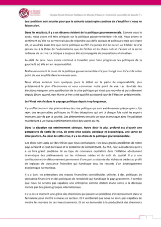   	
  
Compte-­‐Rendu	
  Réunion	
  Publique	
  Un	
  Monde	
  d’Avance	
  «	
  Comment	
  rassembler	
  la	
  Gauche	
  ?	
  »	
  
	
  
7	
  
Les	
  conditions	
  sont	
  réunies	
  pour	
  que	
  le	
  scénario	
  catastrophe	
  continue	
  de	
  s’amplifier	
  si	
  nous	
  ne	
  
faisons	
  rien.	
  	
  
Dans	
  les	
  résultats,	
  il	
  y	
  a	
  un	
  désaveu	
  évident	
  de	
  la	
  politique	
  gouvernementale.	
  Comme	
  vous	
  le	
  
savez,	
  nous	
  avons	
  été	
  très	
  critiques	
  sur	
  la	
  politique	
  gouvernementale	
  très	
  tôt.	
  Nous	
  avions	
  le	
  
sentiment	
  qu’elle	
  ne	
  permettrait	
  pas	
  de	
  répondre	
  aux	
  défis	
  sociaux	
  et	
  politiques	
  mais	
  ceci	
  étant	
  
dit,	
  je	
  voudrais	
  aussi	
  dire	
  que	
  notre	
  politique	
  au	
  PCF	
  n’a	
  jamais	
  été	
  de	
  parier	
  sur	
  l’échec.	
  Je	
  n’ai	
  
jamais	
  cru	
  à	
  la	
  thèse	
  de	
  l’automatisme	
  que	
  de	
  l’échec	
  et	
  du	
  chaos	
  naîtrait	
  l’espoir	
  et	
  la	
  sortie	
  
radieuse	
  de	
  la	
  crise.	
  La	
  critique	
  a	
  toujours	
  été	
  accompagnée	
  de	
  propositions	
  alternatives.	
  	
  
Au-­‐delà	
   de	
   cela,	
   nous	
   avons	
   continué	
   à	
   travailler	
   pour	
   faire	
   progresser	
   les	
   politiques	
   de	
   la	
  
gauche	
  là	
  où	
  elle	
  est	
  en	
  responsabilité.	
  	
  
Malheureusement	
  le	
  cours	
  de	
  la	
  politique	
  gouvernementale	
  n’a	
  pas	
  changé	
  mais	
  il	
  s’est	
  de	
  notre	
  
point	
  de	
  vue	
  amplifié	
  dans	
  le	
  mauvais	
  sens.	
  
Nous	
   allons	
   entamer	
   dans	
   quelques	
   jours	
   le	
   débat	
   sur	
   le	
   pacte	
   de	
   responsabilité,	
   plus	
  
précisément	
   le	
   plan	
   d’économies	
   et	
   vous	
   connaissez	
   notre	
   point	
   de	
   vue.	
   Les	
   résultats	
   des	
  
élections	
  marquent	
  une	
  accélération	
  de	
  la	
  crise	
  politique	
  qui	
  n’est	
  pas	
  nouvelle	
  et	
  qui	
  a	
  démarré	
  
depuis	
  10	
  ans	
  quand	
  Jean-­‐Marie	
  Le	
  Pen	
  a	
  été	
  qualifié	
  au	
  second	
  tour	
  de	
  l’élection	
  présidentielle.	
  	
  
Le	
  FN	
  est	
  installé	
  dans	
  le	
  paysage	
  politique	
  depuis	
  trop	
  longtemps.	
  	
  
Il	
  y	
  a	
  effectivement	
  des	
  phénomènes	
  de	
  crise	
  politique	
  qui	
  sont	
  extrêmement	
  préoccupants.	
  Un	
  
rejet	
   des	
   responsables	
   politiques	
   au	
   fil	
   des	
   déceptions	
   qui	
   ont	
   à	
   chaque	
   fois	
   suivi	
   les	
   espoirs	
  
montants	
  portés	
  par	
  la	
  société.	
  Ces	
  phénomènes	
  ont	
  pris	
  un	
  tour	
  dramatique	
  avec	
  l’installation	
  
maintenant	
  à	
  un	
  niveau	
  extrêmement	
  élevé	
  des	
  scores	
  du	
  FN.	
  	
  
Donc	
   la	
   situation	
   est	
   extrêmement	
   sérieuse.	
   Notre	
   désir	
   le	
   plus	
   profond	
   est	
   d’ouvrir	
   une	
  
perspective	
  de	
  sortie	
  de	
  crise,	
  de	
  cette	
  crise	
  sociale,	
  politique	
  et	
  économique,	
  une	
  sortie	
  de	
  
crise	
  positive.	
  Au	
  cœur	
  de	
  cette	
  crise,	
  il	
  y	
  a	
  les	
  choix	
  de	
  la	
  politique	
  gouvernementale.	
  	
  
Ces	
  choix	
  sont	
  assis	
  sur	
  des	
  thèses	
  que	
  nous	
  connaissons	
  :	
  les	
  deux	
  grands	
  problèmes	
  de	
  notre	
  
pays	
  seraient	
  le	
  coût	
  du	
  travail	
  et	
  le	
  problème	
  de	
  compétitivité.	
  Au	
  PCF,	
  nous	
  considérons	
  qu’il	
  y	
  
a	
   un	
   très	
   grand	
   problème	
   lié	
   au	
   type	
   de	
   croissance	
   capitaliste	
   dans	
   l’inflation	
   absolument	
  
dramatique	
   des	
   prélèvements	
   sur	
   les	
   richesses	
   créées	
   et	
   du	
   coût	
   du	
   capital.	
   Il	
   y	
   a	
   une	
  
confiscation	
  et	
  un	
  détournement	
  permanent	
  d’une	
  part	
  croissante	
  des	
  richesses	
  créées	
  au	
  profit	
  
de	
   logiques	
   de	
   croissance	
   financière	
   qui	
   handicape	
   tous	
   les	
   ressorts	
   d’un	
   développement	
  
économique	
  harmonieux.	
  	
  
Il	
   y	
   a	
   dans	
   les	
   entreprises	
   des	
   masses	
   financières	
   considérables	
   utilisées	
   à	
   des	
   politiques	
   de	
  
croissance	
  financière	
  et	
  des	
  politiques	
  de	
  rentabilité	
  qui	
  handicape	
  le	
  pays	
  gravement.	
  Il	
  semble	
  
que	
   nous	
   ne	
   serions	
   pas	
   capables	
   une	
   entreprise	
   comme	
   Alstom	
   d’une	
   vente	
   à	
   la	
   découpe	
  
menée	
  par	
  des	
  grands	
  groupes	
  internationaux.	
  	
  
Il	
  y	
  a	
  en	
  ce	
  moment	
  une	
  grève	
  des	
  cheminots	
  qui	
  posent	
  un	
  problème	
  d’investissement	
  dans	
  le	
  
ferroviaire	
  pour	
  mettre	
  à	
  niveau	
  ce	
  secteur.	
  Et	
  il	
  semblerait	
  que	
  nous	
  ne	
  soyns	
  pas	
  capables	
  de	
  
mettre	
  les	
  moyens	
  de	
  ces	
  investissements.	
  Et	
  on	
  va	
  demander	
  à	
  la	
  productivité	
  des	
  cheminots	
  
 