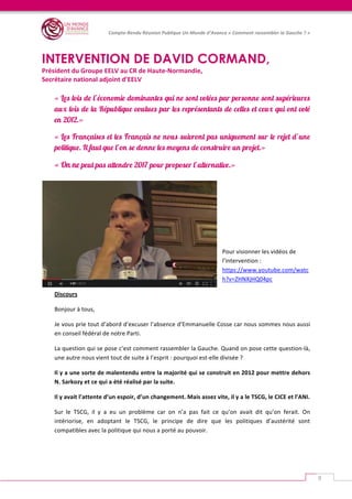   	
  
Compte-­‐Rendu	
  Réunion	
  Publique	
  Un	
  Monde	
  d’Avance	
  «	
  Comment	
  rassembler	
  la	
  Gauche	
  ?	
  »	
  
	
  
9	
  
	
  
INTERVENTION DE DAVID CORMAND,
Président	
  du	
  Groupe	
  EELV	
  au	
  CR	
  de	
  Haute-­‐Normandie,	
  
Secrétaire	
  national	
  adjoint	
  d’EELV	
  
« Les lois de l’économie dominantes qui ne sont votées par personne sont supérieures
aux lois de la République voulues par les représentants de celles et ceux qui ont voté
en 2012.»
« Les Françaises et les Français ne nous suivront pas uniquement sur le rejet d’une
politique. Il faut que l’on se donne les moyens de construire un projet.»
« On ne peut pas attendre 2017 pour proposer l’alternative.»
	
  
	
  
	
  
Pour	
  visionner	
  les	
  vidéos	
  de	
  
l’intervention	
  :	
  
https://www.youtube.com/watc
h?v=ZHNXjHQ04pc	
  
Discours	
  
Bonjour	
  à	
  tous,	
  	
  
Je	
  vous	
  prie	
  tout	
  d’abord	
  d’excuser	
  l’absence	
  d’Emmanuelle	
  Cosse	
  car	
  nous	
  sommes	
  nous	
  aussi	
  
en	
  conseil	
  fédéral	
  de	
  notre	
  Parti.	
  
La	
  question	
  qui	
  se	
  pose	
  c’est	
  comment	
  rassembler	
  la	
  Gauche.	
  Quand	
  on	
  pose	
  cette	
  question-­‐là,	
  
une	
  autre	
  nous	
  vient	
  tout	
  de	
  suite	
  à	
  l’esprit	
  :	
  pourquoi	
  est-­‐elle	
  divisée	
  ?	
  	
  
Il	
  y	
  a	
  une	
  sorte	
  de	
  malentendu	
  entre	
  la	
  majorité	
  qui	
  se	
  construit	
  en	
  2012	
  pour	
  mettre	
  dehors	
  
N.	
  Sarkozy	
  et	
  ce	
  qui	
  a	
  été	
  réalisé	
  par	
  la	
  suite.	
  	
  
Il	
  y	
  avait	
  l’attente	
  d’un	
  espoir,	
  d’un	
  changement.	
  Mais	
  assez	
  vite,	
  il	
  y	
  a	
  le	
  TSCG,	
  le	
  CICE	
  et	
  l’ANI.	
  	
  
Sur	
   le	
   TSCG,	
   il	
   y	
   a	
   eu	
   un	
   problème	
   car	
   on	
   n’a	
   pas	
   fait	
   ce	
   qu’on	
   avait	
   dit	
   qu’on	
   ferait.	
   On	
  
intériorise,	
   en	
   adoptant	
   le	
   TSCG,	
   le	
   principe	
   de	
   dire	
   que	
   les	
   politiques	
   d’austérité	
   sont	
  
compatibles	
  avec	
  la	
  politique	
  qui	
  nous	
  a	
  porté	
  au	
  pouvoir.	
  
 