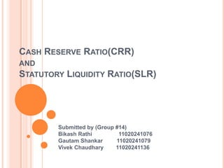 CASH RESERVE RATIO(CRR)
AND
STATUTORY   LIQUIDITY RATIO(SLR)




       Submitted by (Group #14)
       Bikash Rathi         11020241076
       Gautam Shankar      11020241079
       Vivek Chaudhary     11020241136
 
