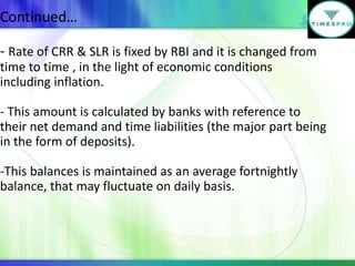 Continued…
- Rate of CRR & SLR is fixed by RBI and it is changed from
time to time , in the light of economic conditions
including inflation.
- This amount is calculated by banks with reference to
their net demand and time liabilities (the major part being
in the form of deposits).
-This balances is maintained as an average fortnightly
balance, that may fluctuate on daily basis.

 