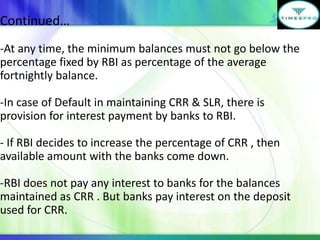 Continued…
-At any time, the minimum balances must not go below the
percentage fixed by RBI as percentage of the average
fortnightly balance.
-In case of Default in maintaining CRR & SLR, there is
provision for interest payment by banks to RBI.
- If RBI decides to increase the percentage of CRR , then
available amount with the banks come down.
-RBI does not pay any interest to banks for the balances
maintained as CRR . But banks pay interest on the deposit
used for CRR.

 