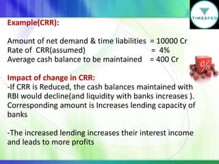 Example(CRR):
Amount of net demand & time liabilities = 10000 Cr
Rate of CRR(assumed)
= 4%
Average cash balance to be maintained = 400 Cr
Impact of change in CRR:
-If CRR is Reduced, the cash balances maintained with
RBI would decline(and liquidity with banks increases ).
Corresponding amount is Increases lending capacity of
banks

-The increased lending increases their interest income
and leads to more profits

 
