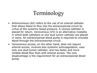 Terminology
• Arteriovenous (AV) refers to the use of an arterial catheter
that allows blood to flow into the extracorporeal circuit by
virtue of the systemic blood pressure. A venous catheter is
placed for return. Venovenous (VV) is an alternative modality
in which both catheters or one dual lumen catheter are placed
in veins. An extracorporeal blood pump is required to circulate
blood through the extracorporeal circuit.
• Venovenous access, on the other hand, does not require
arterial access, involves less systemic anticoagulation, uses
only one dual lumen catheter, and has faster and more
reliable blood flow than with arterial access. The only
disadvantage is the requirement for an extracorporeal blood
pump.
 
