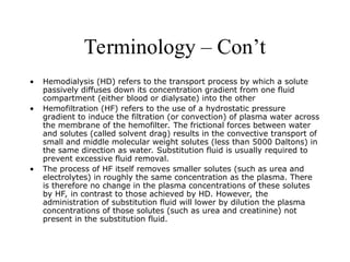 Terminology – Con’t
• Hemodialysis (HD) refers to the transport process by which a solute
passively diffuses down its concentration gradient from one fluid
compartment (either blood or dialysate) into the other
• Hemofiltration (HF) refers to the use of a hydrostatic pressure
gradient to induce the filtration (or convection) of plasma water across
the membrane of the hemofilter. The frictional forces between water
and solutes (called solvent drag) results in the convective transport of
small and middle molecular weight solutes (less than 5000 Daltons) in
the same direction as water. Substitution fluid is usually required to
prevent excessive fluid removal.
• The process of HF itself removes smaller solutes (such as urea and
electrolytes) in roughly the same concentration as the plasma. There
is therefore no change in the plasma concentrations of these solutes
by HF, in contrast to those achieved by HD. However, the
administration of substitution fluid will lower by dilution the plasma
concentrations of those solutes (such as urea and creatinine) not
present in the substitution fluid.
 
