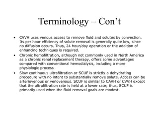 Terminology – Con’t
• CVVH uses venous access to remove fluid and solutes by convection.
Its per hour efficiency of solute removal is generally quite low, since
no diffusion occurs. Thus, 24 hour/day operation or the addition of
enhancing techniques is required.
• Chronic hemofiltration, although not commonly used in North America
as a chronic renal replacement therapy, offers some advantages
compared with conventional hemodialysis, including a more
physiologic process
• Slow continuous ultrafiltration or SCUF is strictly a dehydrating
procedure with no intent to substantially remove solute. Access can be
arteriovenous or venovenous. SCUF is similar to CAVH or CVVH except
that the ultrafiltration rate is held at a lower rate; thus, SCUF is
primarily used when the fluid removal goals are modest.
 