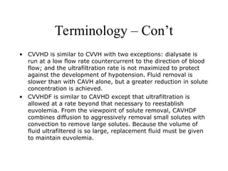 Terminology – Con’t
• CVVHD is similar to CVVH with two exceptions: dialysate is
run at a low flow rate countercurrent to the direction of blood
flow; and the ultrafiltration rate is not maximized to protect
against the development of hypotension. Fluid removal is
slower than with CAVH alone, but a greater reduction in solute
concentration is achieved.
• CVVHDF is similar to CAVHD except that ultrafiltration is
allowed at a rate beyond that necessary to reestablish
euvolemia. From the viewpoint of solute removal, CAVHDF
combines diffusion to aggressively removal small solutes with
convection to remove large solutes. Because the volume of
fluid ultrafiltered is so large, replacement fluid must be given
to maintain euvolemia.
 