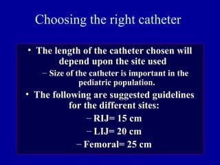 Choosing the right catheter
• The length of the catheter chosen will
depend upon the site used
– Size of the catheter is important in the
pediatric population.
• The following are suggested guidelines
for the different sites:
– RIJ= 15 cm
– LIJ= 20 cm
– Femoral= 25 cm
 