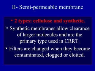 II- Semi-permeable membrane
• 2 types: cellulose and synthetic.
• Synthetic membranes allow clearance
of larger molecules and are the
primary type used in CRRT.
• Filters are changed when they become
contaminated, clogged or clotted.
 