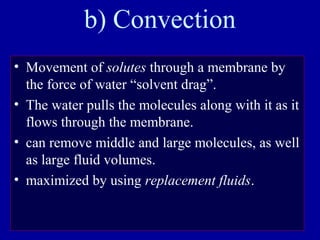 b) Convection
• Movement of solutes through a membrane by
the force of water “solvent drag”.
• The water pulls the molecules along with it as it
flows through the membrane.
• can remove middle and large molecules, as well
as large fluid volumes.
• maximized by using replacement fluids.
 
