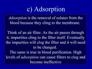 c) Adsorption
Adsorption is the removal of solutes from the
blood because they cling to the membrane.
Think of an air filter. As the air passes through
it, impurities cling to the filter itself. Eventually
the impurities will clog the filter and it will need
to be changed.
The same is true in blood purification. High
levels of adsorption can cause filters to clog and
become ineffective
 