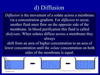 d) Diffusion
Diffusion is the movement of a solute across a membrane
via a concentration gradient. For diffusion to occur,
another fluid must flow on the opposite side of the
membrane. In blood purification this fluid is called
dialysate. When solutes diffuse across a membrane they
always
shift from an area of higher concentration to an area of
lower concentration until the solute concentration on both
sides of the membrane is equal.
 