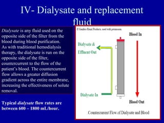 IV- Dialysate and replacement
fluid
Dialysate is any fluid used on the
opposite side of the filter from the
blood during blood purification.
As with traditional hemodialysis
therapy, the dialysate is run on the
opposite side of the filter,
countercurrent to the flow of the
patient’s blood. The countercurrent
flow allows a greater diffusion
gradient across the entire membrane,
increasing the effectiveness of solute
removal.
Typical dialysate flow rates are
between 600 – 1800 mL/hour.
 