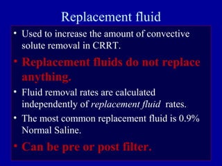 Replacement fluid
• Used to increase the amount of convective
solute removal in CRRT.
• Replacement fluids do not replace
anything.
• Fluid removal rates are calculated
independently of replacement fluid rates.
• The most common replacement fluid is 0.9%
Normal Saline.
• Can be pre or post filter.
 