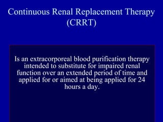 Continuous Renal Replacement Therapy
(CRRT)
Is an extracorporeal blood purification therapy
intended to substitute for impaired renal
function over an extended period of time and
applied for or aimed at being applied for 24
hours a day.
 