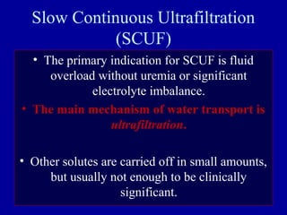 Slow Continuous Ultrafiltration
(SCUF)
• The primary indication for SCUF is fluid
overload without uremia or significant
electrolyte imbalance.
• The main mechanism of water transport is
ultrafiltration.
• Other solutes are carried off in small amounts,
but usually not enough to be clinically
significant.
 
