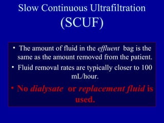Slow Continuous Ultrafiltration
(SCUF)
• The amount of fluid in the effluent bag is the
same as the amount removed from the patient.
• Fluid removal rates are typically closer to 100
mL/hour.
• No dialysate or replacement fluid is
used.
 