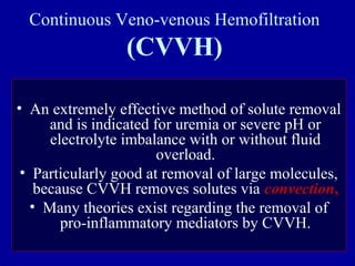 Continuous Veno-venous Hemofiltration
(CVVH)
• An extremely effective method of solute removal
and is indicated for uremia or severe pH or
electrolyte imbalance with or without fluid
overload.
• Particularly good at removal of large molecules,
because CVVH removes solutes via convection,
• Many theories exist regarding the removal of
pro-inflammatory mediators by CVVH.
 