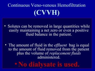 Continuous Veno-venous Hemofiltration
(CVVH)
• Solutes can be removed in large quantities while
easily maintaining a net zero or even a positive
fluid balance in the patient.
• The amount of fluid in the effluent bag is equal
to the amount of fluid removed from the patient
plus the volume of replacement fluids
administered.
•No dialysate is used.
 