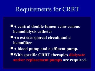 Requirements for CRRT
A central double-lumen veno-venous
hemodialysis catheter
An extracorporeal circuit and a
hemofilter
A blood pump and a effluent pump.
With specific CRRT therapies dialysate
and/or replacement pumps are required.
 
