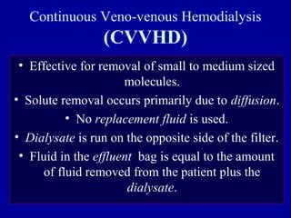 Continuous Veno-venous Hemodialysis
(CVVHD)
• Effective for removal of small to medium sized
molecules.
• Solute removal occurs primarily due to diffusion.
• No replacement fluid is used.
• Dialysate is run on the opposite side of the filter.
• Fluid in the effluent bag is equal to the amount
of fluid removed from the patient plus the
dialysate.
 