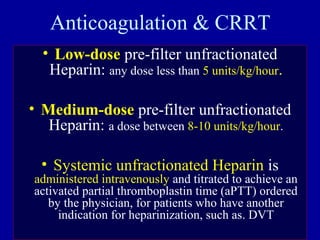 Anticoagulation & CRRT
• Low-dose pre-filter unfractionated
Heparin: any dose less than 5 units/kg/hour.
• Medium-dose pre-filter unfractionated
Heparin: a dose between 8-10 units/kg/hour.
• Systemic unfractionated Heparin is
administered intravenously and titrated to achieve an
activated partial thromboplastin time (aPTT) ordered
by the physician, for patients who have another
indication for heparinization, such as. DVT
 