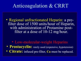 Anticoagulation & CRRT
• Regional unfractionated Heparin: a pre-
filter dose of 1500 units/hour of Heparin,
with administration of Protamine post-
filter at a dose of 10-12 mg/hour.
• Low-molecular-weight Heparins
• Prostacyclin: rarely used (expensive, hypotension)
• Citrate: infused pre-filter, Ca must be replaced.
 