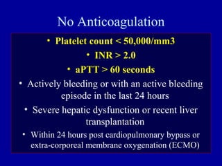 No Anticoagulation
• Platelet count < 50,000/mm3
• INR > 2.0
• aPTT > 60 seconds
• Actively bleeding or with an active bleeding
episode in the last 24 hours
• Severe hepatic dysfunction or recent liver
transplantation
• Within 24 hours post cardiopulmonary bypass or
extra-corporeal membrane oxygenation (ECMO)
 