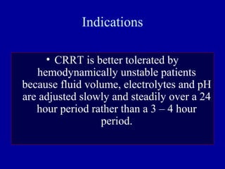 Indications
• CRRT is better tolerated by
hemodynamically unstable patients
because fluid volume, electrolytes and pH
are adjusted slowly and steadily over a 24
hour period rather than a 3 – 4 hour
period.
 